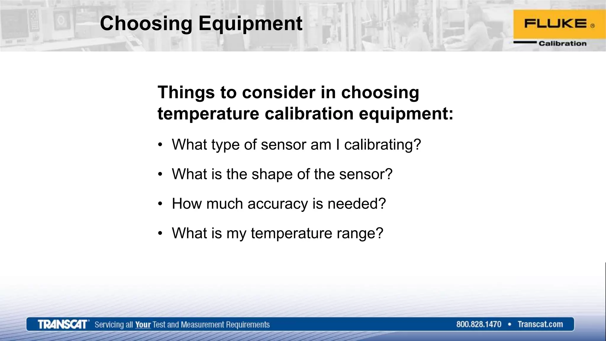 Choosing Equipment
Things to consider in choosing
temperature calibration equipment:
• What type of sensor am I calibrating?
• What is the shape of the sensor?
• How much accuracy is needed?
• What is my temperature range?
 