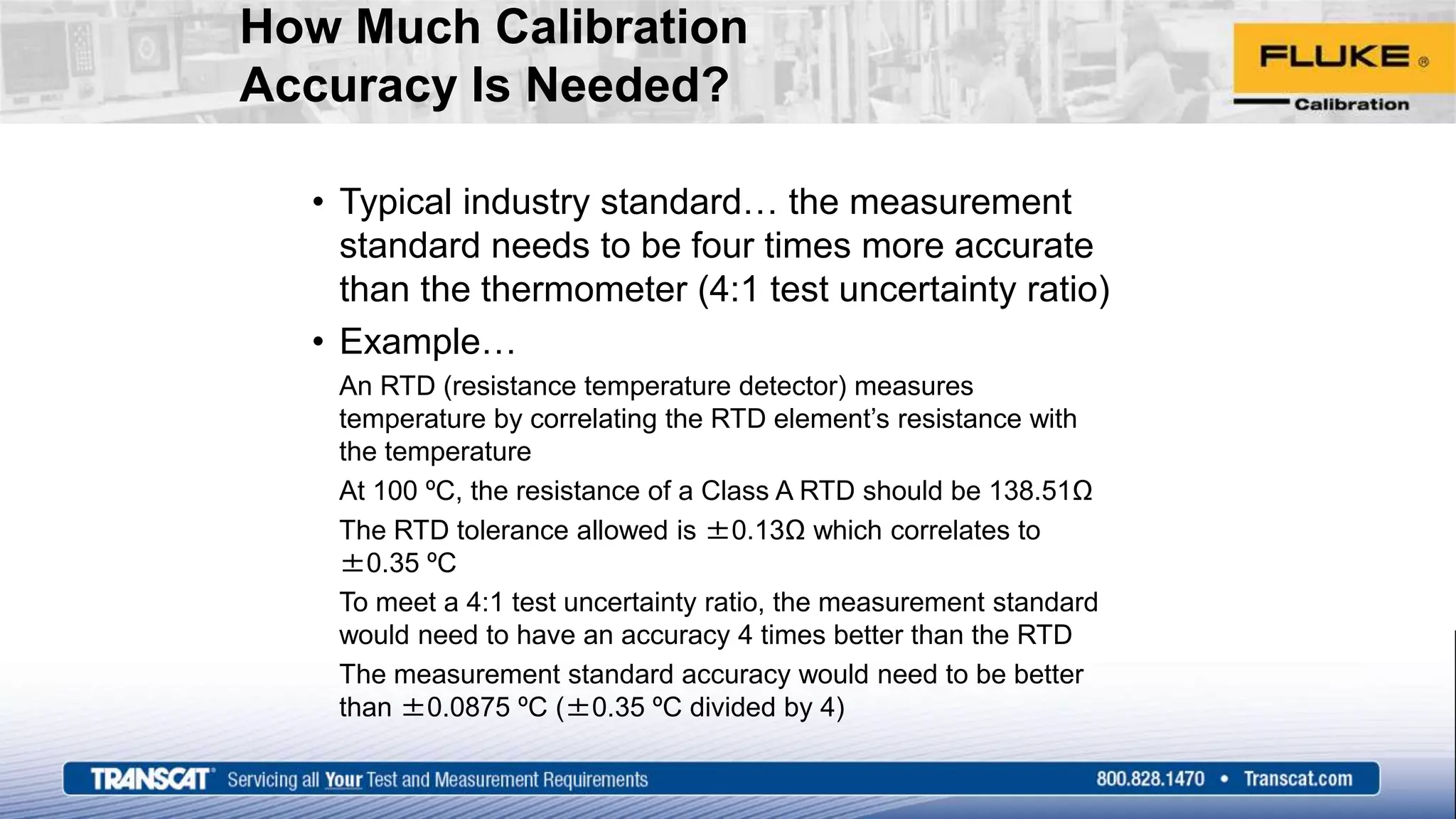 How Much Calibration
Accuracy Is Needed?
• Typical industry standard… the measurement
standard needs to be four times more accurate
than the thermometer (4:1 test uncertainty ratio)
• Example…
An RTD (resistance temperature detector) measures
temperature by correlating the RTD element’s resistance with
the temperature
At 100 ºC, the resistance of a Class A RTD should be 138.51Ω
The RTD tolerance allowed is ±0.13Ω which correlates to
±0.35 ºC
To meet a 4:1 test uncertainty ratio, the measurement standard
would need to have an accuracy 4 times better than the RTD
The measurement standard accuracy would need to be better
than ±0.0875 ºC (±0.35 ºC divided by 4)
 