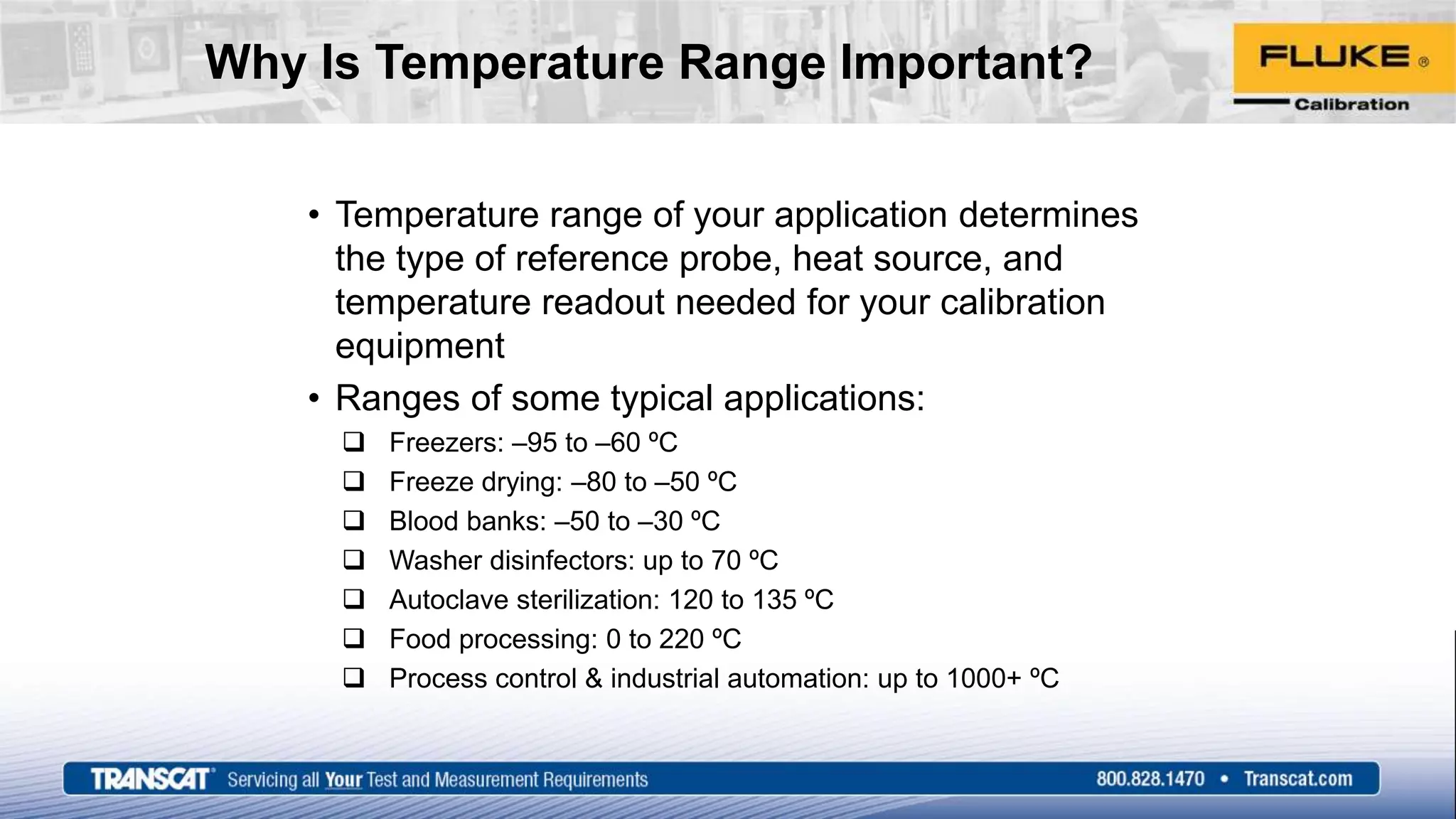 Why Is Temperature Range Important?
• Temperature range of your application determines
the type of reference probe, heat source, and
temperature readout needed for your calibration
equipment
• Ranges of some typical applications:
 Freezers: –95 to –60 ºC
 Freeze drying: –80 to –50 ºC
 Blood banks: –50 to –30 ºC
 Washer disinfectors: up to 70 ºC
 Autoclave sterilization: 120 to 135 ºC
 Food processing: 0 to 220 ºC
 Process control & industrial automation: up to 1000+ ºC
 