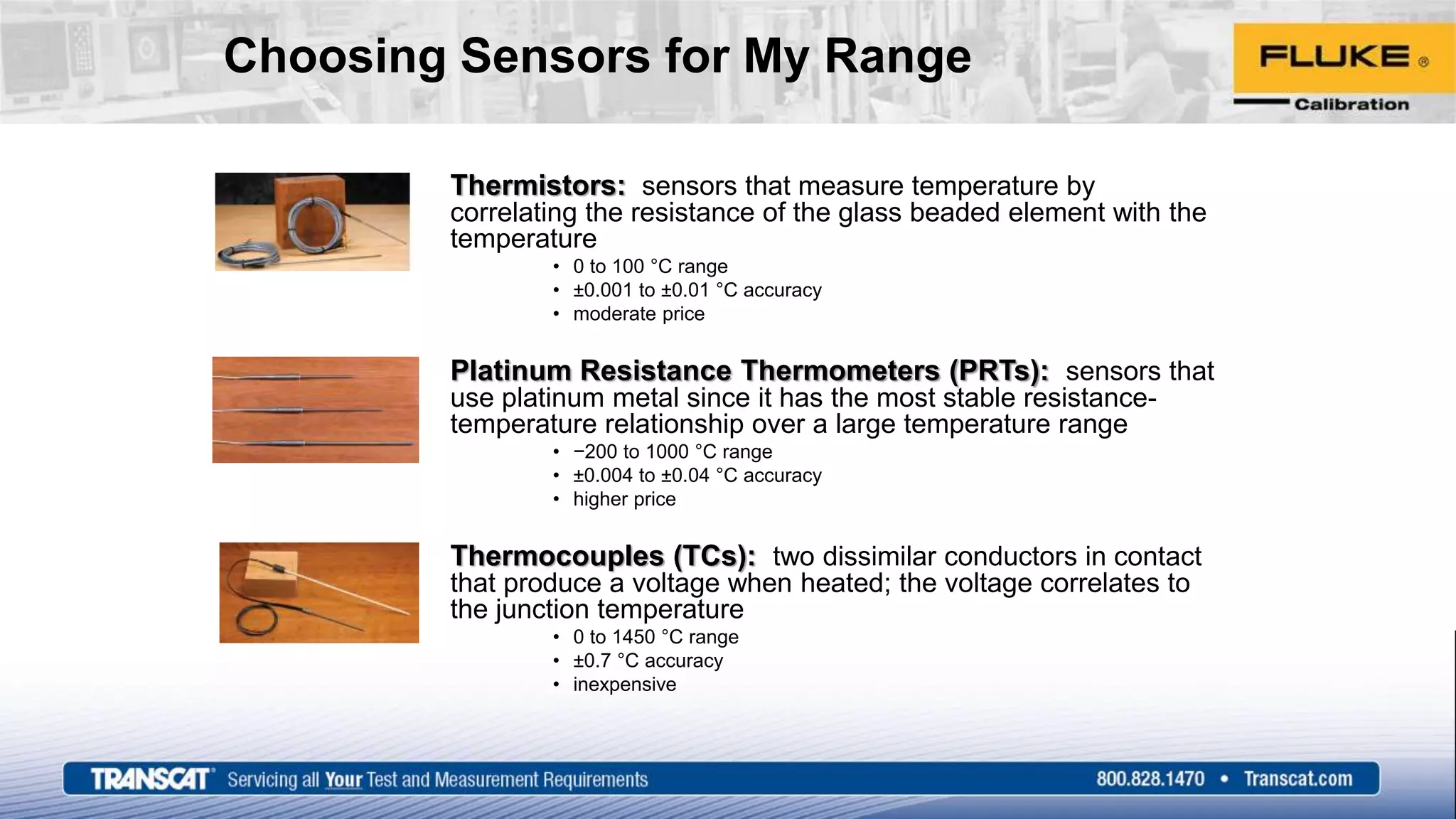 Choosing Sensors for My Range
Thermistors: sensors that measure temperature by
correlating the resistance of the glass beaded element with the
temperature
• 0 to 100 °C range
• ±0.001 to ±0.01 °C accuracy
• moderate price
Platinum Resistance Thermometers (PRTs): sensors that
use platinum metal since it has the most stable resistance-
temperature relationship over a large temperature range
• −200 to 1000 °C range
• ±0.004 to ±0.04 °C accuracy
• higher price
Thermocouples (TCs): two dissimilar conductors in contact
that produce a voltage when heated; the voltage correlates to
the junction temperature
• 0 to 1450 °C range
• ±0.7 °C accuracy
• inexpensive
 