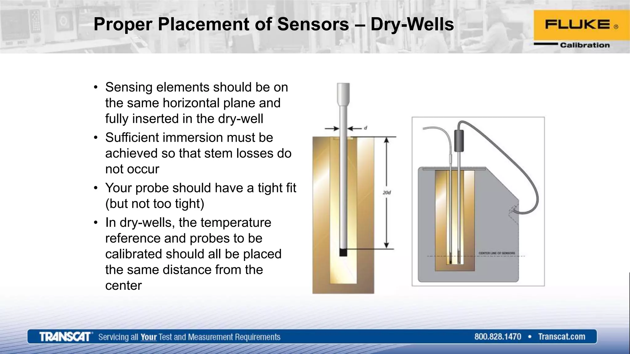 Proper Placement of Sensors – Dry-Wells
• Sensing elements should be on
the same horizontal plane and
fully inserted in the dry-well
• Sufficient immersion must be
achieved so that stem losses do
not occur
• Your probe should have a tight fit
(but not too tight)
• In dry-wells, the temperature
reference and probes to be
calibrated should all be placed
the same distance from the
center
 