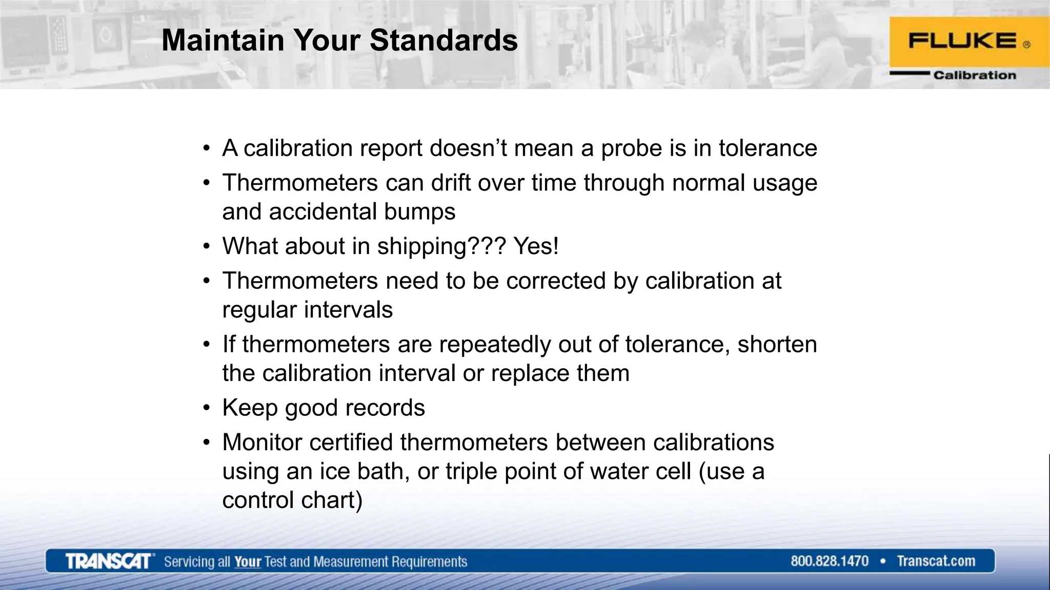 Maintain Your Standards
• A calibration report doesn’t mean a probe is in tolerance
• Thermometers can drift over time through normal usage
and accidental bumps
• What about in shipping??? Yes!
• Thermometers need to be corrected by calibration at
regular intervals
• If thermometers are repeatedly out of tolerance, shorten
the calibration interval or replace them
• Keep good records
• Monitor certified thermometers between calibrations
using an ice bath, or triple point of water cell (use a
control chart)
 