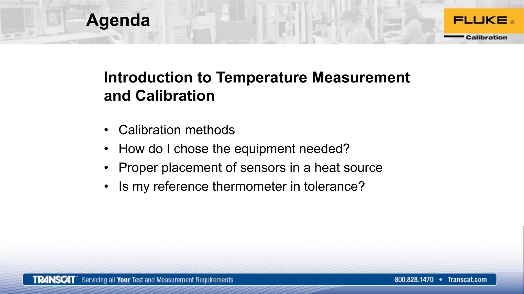Agenda
Introduction to Temperature Measurement
and Calibration
• Calibration methods
• How do I chose the equipment needed?
• Proper placement of sensors in a heat source
• Is my reference thermometer in tolerance?
 