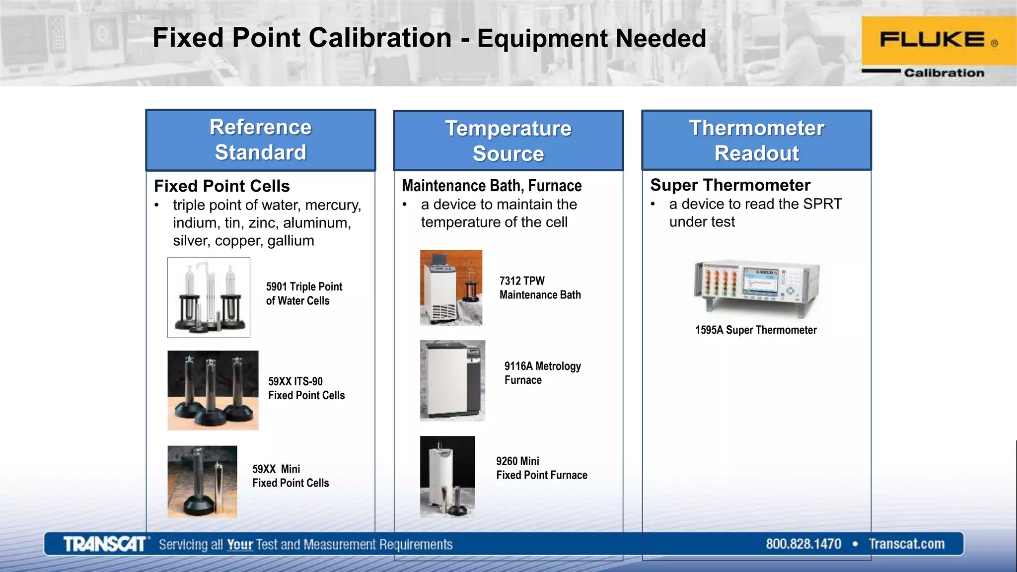 Fixed Point Calibration - Equipment Needed
Temperature
Source
Maintenance Bath, Furnace
• a device to maintain the
temperature of the cell
Thermometer
Readout
Super Thermometer
• a device to read the SPRT
under test
Reference
Standard
Fixed Point Cells
• triple point of water, mercury,
indium, tin, zinc, aluminum,
silver, copper, gallium
5901 Triple Point
of Water Cells
59XX ITS-90
Fixed Point Cells
59XX Mini
Fixed Point Cells
7312 TPW
Maintenance Bath
9116A Metrology
Furnace
9260 Mini
Fixed Point Furnace
1595A Super Thermometer
 