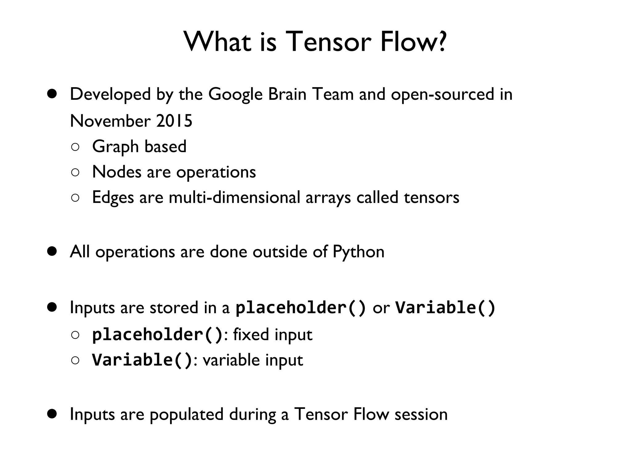 What is Tensor Flow? ● Developed by the Google Brain Team and open-sourced in November 2015 ○ Graph based ○ Nodes are operations ○ Edges are multi-dimensional arrays called tensors ● All operations are done outside of Python ● Inputs are stored in a placeholder() or Variable() ○ placeholder(): fixed input ○ Variable(): variable input ● Inputs are populated during a Tensor Flow session 