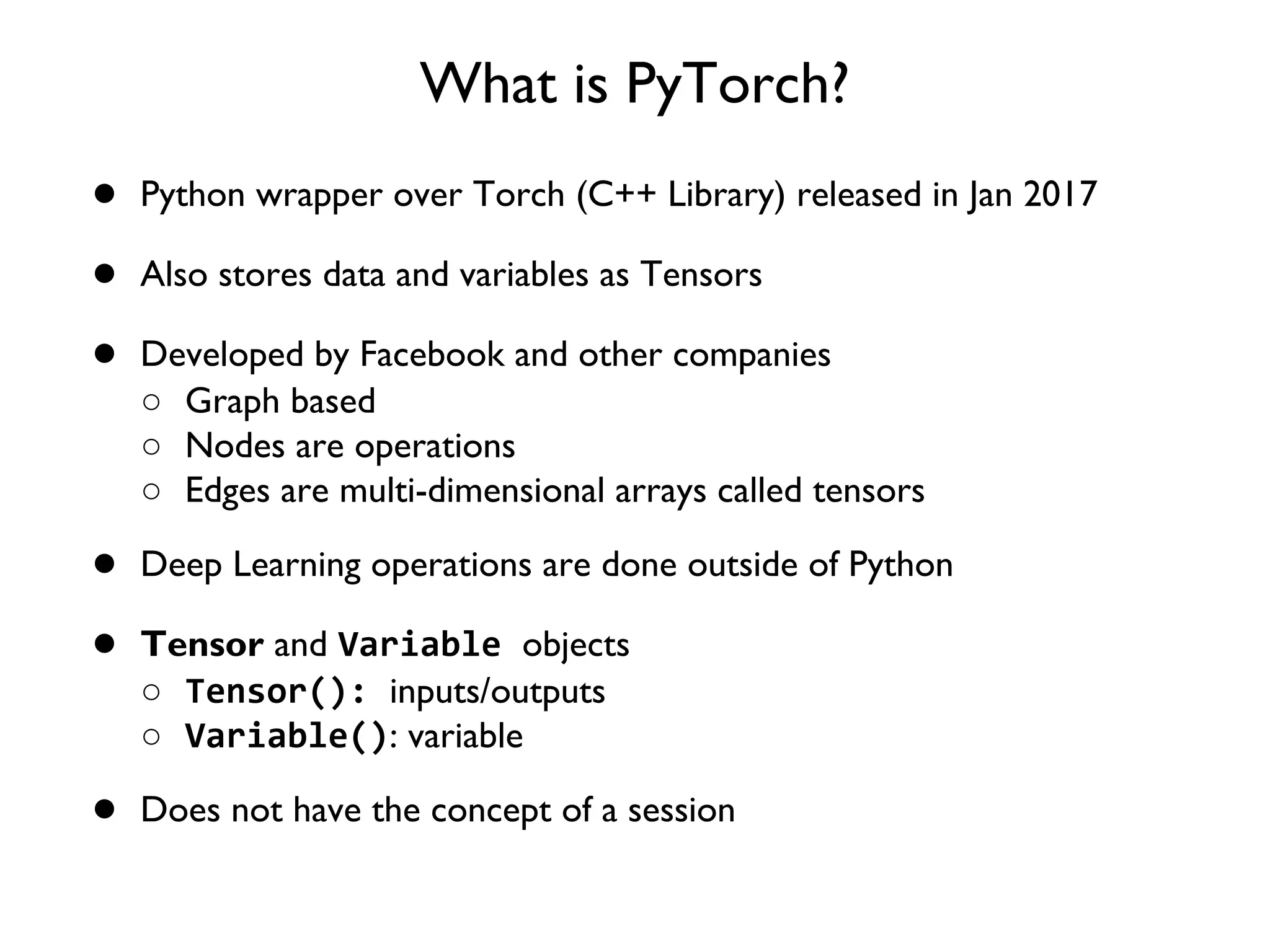 What is PyTorch? ● Python wrapper over Torch (C++ Library) released in Jan 2017 ● Also stores data and variables as Tensors ● Developed by Facebook and other companies ○ Graph based ○ Nodes are operations ○ Edges are multi-dimensional arrays called tensors ● Deep Learning operations are done outside of Python ● Tensor and Variable objects ○ Tensor(): inputs/outputs ○ Variable(): variable ● Does not have the concept of a session 