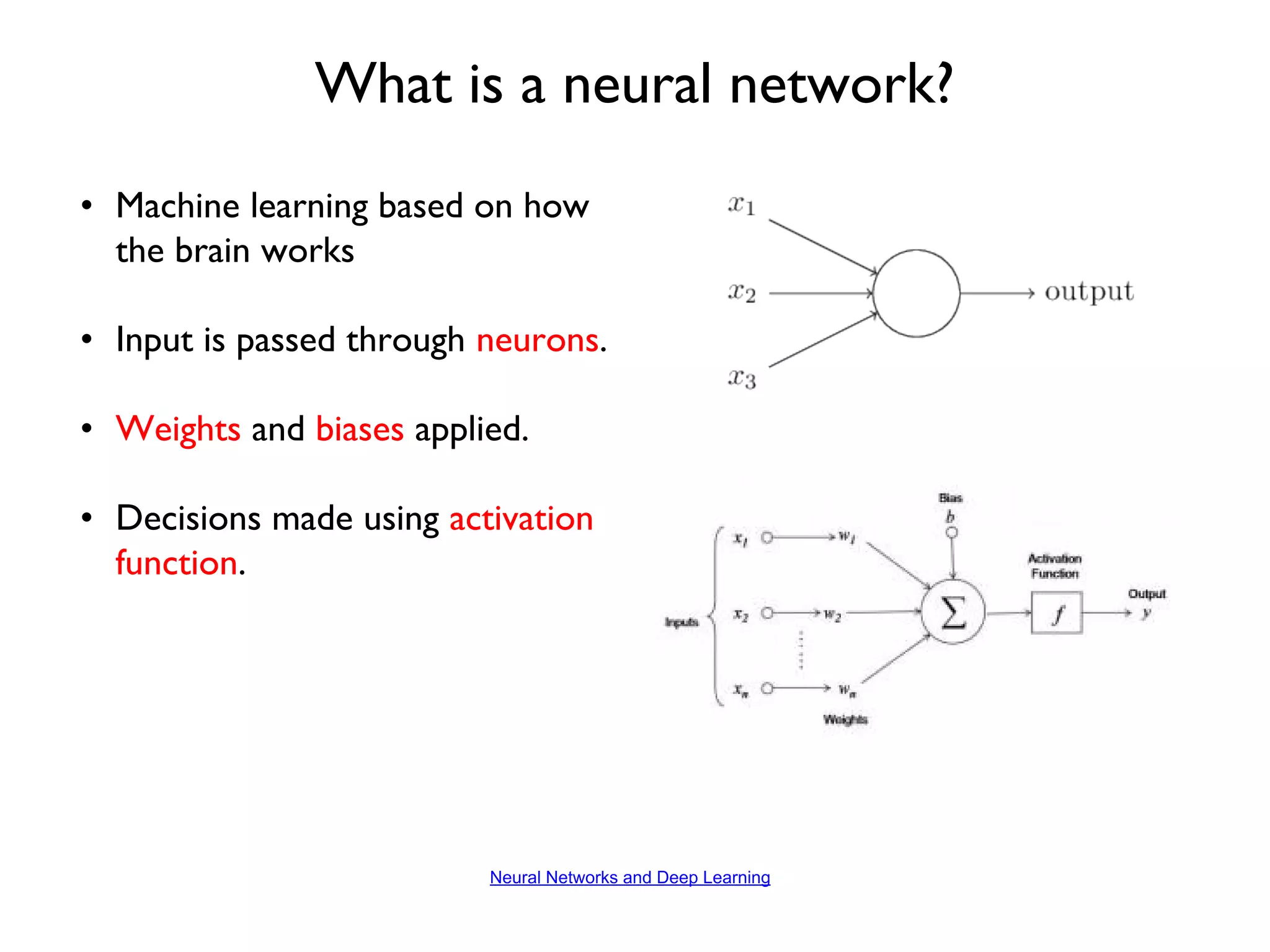 • Machine learning based on how the brain works • Input is passed through neurons. • Weights and biases applied. • Decisions made using activation function. What is a neural network? Neural Networks and Deep Learning 