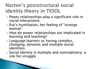 Power relationships play a significant role in social interactions.Eva’s humiliation, her feeling of “strange woman”How do power relationships are implicated in learning and teaching?Language learners as having complex, changing, dynamic and multiple social identities.Social identity is multiple and contradictory: a site for struggleNorton’s poststructural social identity theory in TESOL