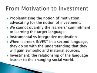 Problemitizing the notion of motivation, advocating for the notion of investment.We cannot quantify the learners’ commitment to learning the target language Instrumental vs integrative motivationWhen learners INVEST in a second language, they do so with the understanding that they will gain symbolic and material sources.Investment: the relationship of the language learner to the changing social world.From Motivation to Investment