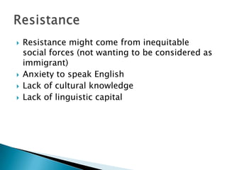 Resistance might come from inequitable social forces (not wanting to be considered as immigrant)Anxiety to speak EnglishLack of cultural knowledgeLack of linguistic capitalResistance
