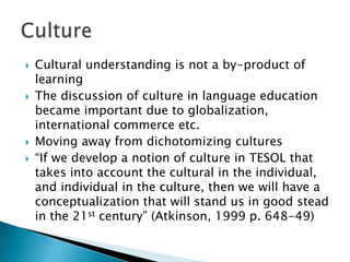 Cultural understanding is not a by-product of learningThe discussion of culture in language education became important due to globalization, international commerce etc.Moving away from dichotomizing cultures“If we develop a notion of culture in TESOL that takes into account the cultural in the individual, and individual in the culture, then we will have a conceptualization that will stand us in good stead in the 21st century” (Atkinson, 1999 p. 648-49)Culture