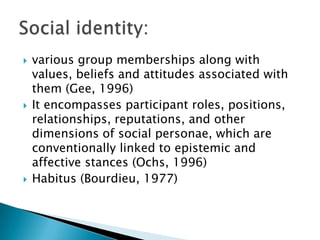 various group memberships along with values, beliefs and attitudes associated with them (Gee, 1996)It encompasses participant roles, positions, relationships, reputations, and other dimensions of social personae, which are conventionally linked to epistemic and affective stances (Ochs, 1996)Habitus (Bourdieu, 1977)Social identity: 