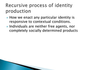 How we enact any particular identity is responsive to contextual conditions.Individuals are neither free agents, nor completely socially determined productsRecursive process of identity production