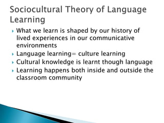 What we learn is shaped by our history of lived experiences in our communicative environmentsLanguage learning= culture learningCultural knowledge is learnt though languageLearning happens both inside and outside the classroom communitySociocultural Theory of Language Learning