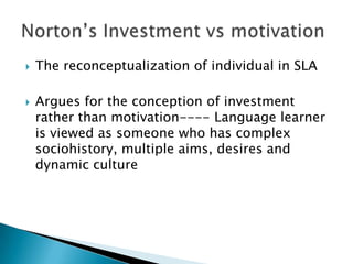 The reconceptualization of individual in SLAArgues for the conception of investment rather than motivation---- Language learner is viewed as someone who has complex sociohistory, multiple aims, desires and dynamic cultureNorton’s Investment vs motivation