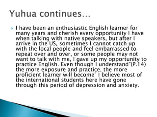 I have been an enthusiastic English learner for many years and cherish every opportunity I have when talking with native speakers, but after I arrive in the US, sometimes I cannot catch up with the local people and feel embarrassed to repeat over and over, or some people may not want to talk with me, I gave up my opportunity to practice English. Even though I understand”(P.14) the more exposure and practice, the more proficient learner will become” I believe most of the international students here have gone through this period of depression and anxiety.Yuhua continues…