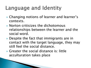 Changing notions of learner and learner’s contexts.Norton critisizes the dichotomous relationships between the learner and the social word.Despite the fact that immigrants are in contact with the target language, they may still feel the social distance.Greater the social distance is: little acculturation takes placeLanguage and Identity