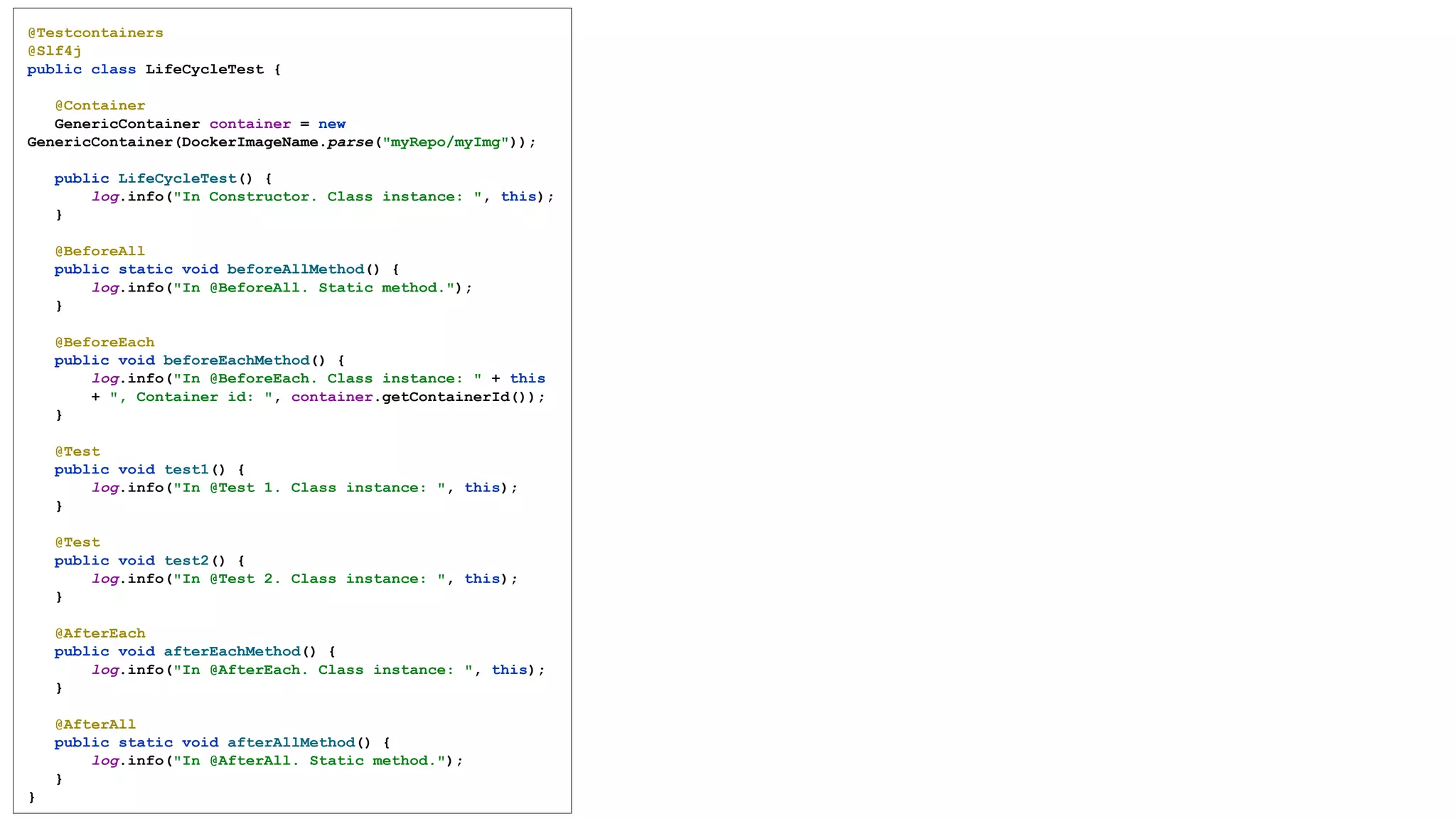 @Testcontainers
@Slf4j
public class LifeCycleTest {
@Container
GenericContainer container = new
GenericContainer(DockerImageName.parse("myRepo/myImg"));
public LifeCycleTest() {
log.info("In Constructor. Class instance: ", this);
}
@BeforeAll
public static void beforeAllMethod() {
log.info("In @BeforeAll. Static method.");
}
@BeforeEach
public void beforeEachMethod() {
log.info("In @BeforeEach. Class instance: " + this
+ ", Container id: ", container.getContainerId());
}
@Test
public void test1() {
log.info("In @Test 1. Class instance: ", this);
}
@Test
public void test2() {
log.info("In @Test 2. Class instance: ", this);
}
@AfterEach
public void afterEachMethod() {
log.info("In @AfterEach. Class instance: ", this);
}
@AfterAll
public static void afterAllMethod() {
log.info("In @AfterAll. Static method.");
}
}
 