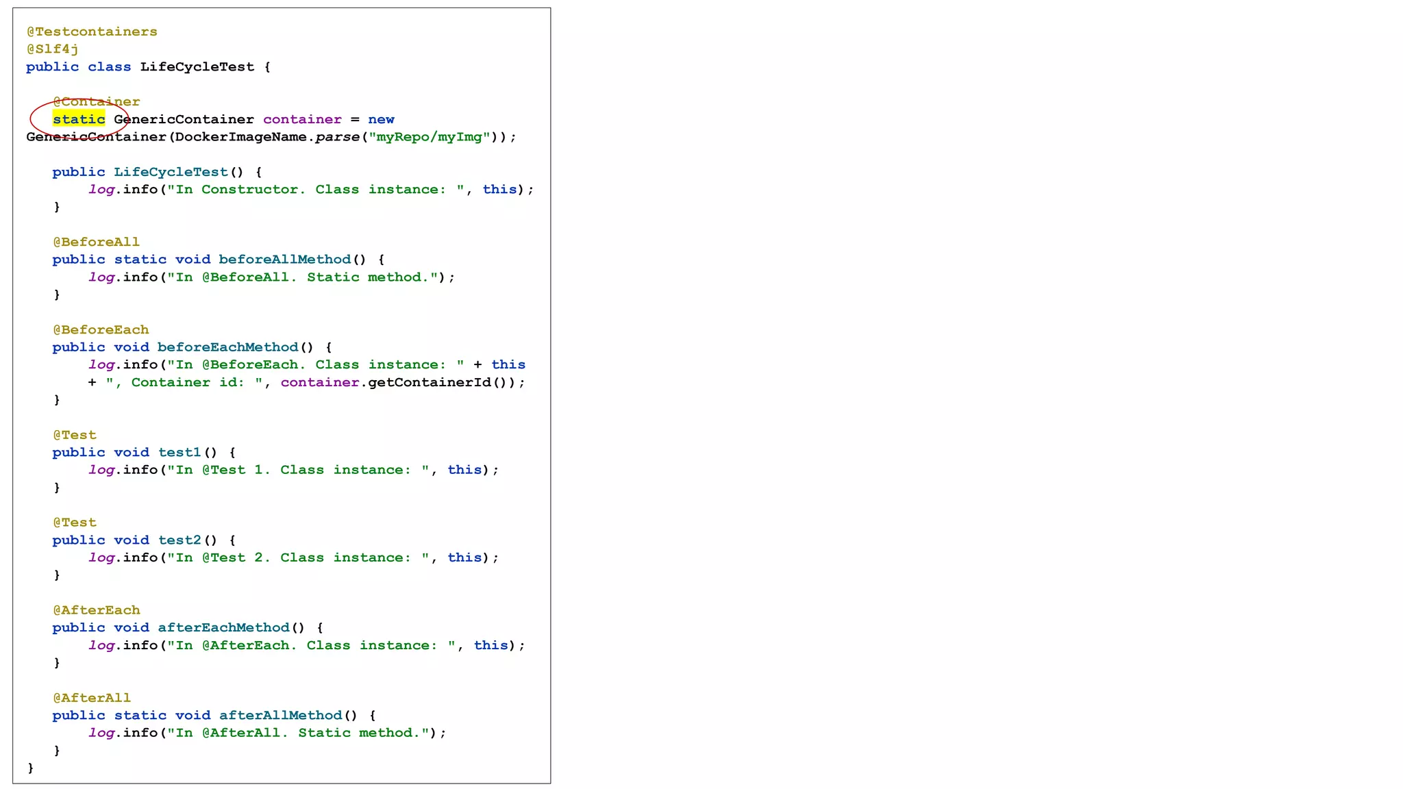 @Testcontainers
@Slf4j
public class LifeCycleTest {
@Container
static GenericContainer container = new
GenericContainer(DockerImageName.parse("myRepo/myImg"));
public LifeCycleTest() {
log.info("In Constructor. Class instance: ", this);
}
@BeforeAll
public static void beforeAllMethod() {
log.info("In @BeforeAll. Static method.");
}
@BeforeEach
public void beforeEachMethod() {
log.info("In @BeforeEach. Class instance: " + this
+ ", Container id: ", container.getContainerId());
}
@Test
public void test1() {
log.info("In @Test 1. Class instance: ", this);
}
@Test
public void test2() {
log.info("In @Test 2. Class instance: ", this);
}
@AfterEach
public void afterEachMethod() {
log.info("In @AfterEach. Class instance: ", this);
}
@AfterAll
public static void afterAllMethod() {
log.info("In @AfterAll. Static method.");
}
}
 