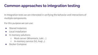 Common approaches to integration testing
In Integration tests we are interested in verifying the behavior and interactions of
multiple components.
For this purpose we can use:
● Shared instances
● Local installation
● In memory solutions
○ Mock server (Wiremock, Loki…)
○ In-memory service (h2, hsql...)
● Docker Compose
 