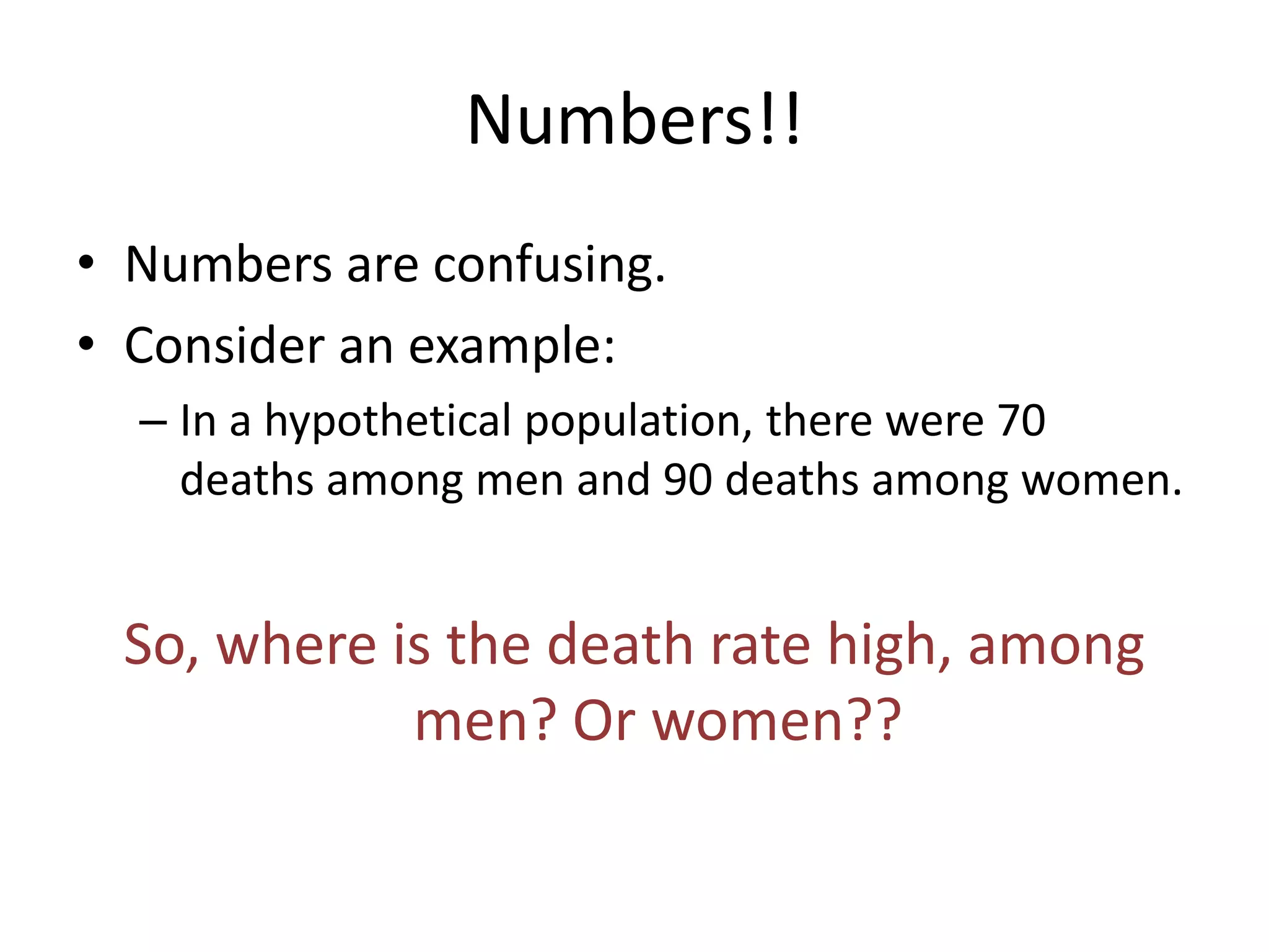 Numbers!!
• Numbers are confusing.
• Consider an example:
  – In a hypothetical population, there were 70
    deaths among men and 90 deaths among women.


 So, where is the death rate high, among
            men? Or women??
 