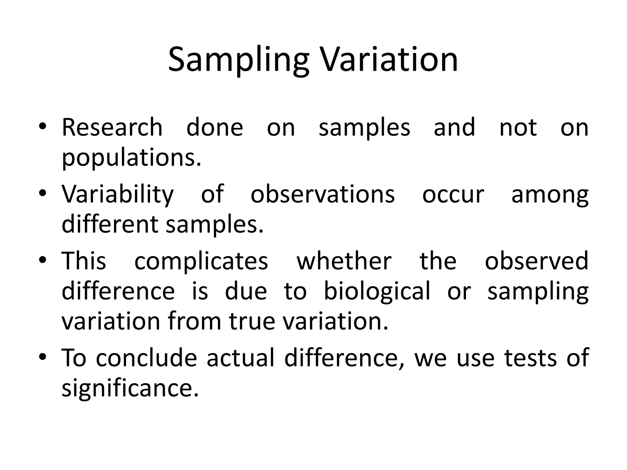 Sampling Variation
• Research done on samples and not on
  populations.
• Variability of observations occur among
  different samples.
• This complicates whether the observed
  difference is due to biological or sampling
  variation from true variation.
• To conclude actual difference, we use tests of
  significance.
 