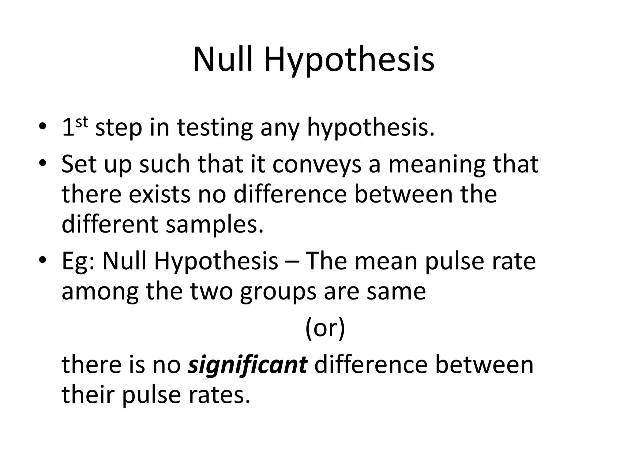 Null Hypothesis
• 1st step in testing any hypothesis.
• Set up such that it conveys a meaning that
  there exists no difference between the
  different samples.
• Eg: Null Hypothesis – The mean pulse rate
  among the two groups are same
                          (or)
  there is no significant difference between
  their pulse rates.
 