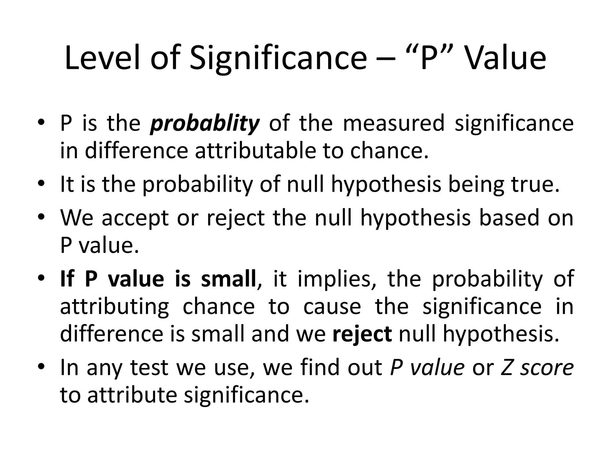 Level of Significance – “P” Value
• P is the probablity of the measured significance
  in difference attributable to chance.
• It is the probability of null hypothesis being true.
• We accept or reject the null hypothesis based on
  P value.
• If P value is small, it implies, the probability of
  attributing chance to cause the significance in
  difference is small and we reject null hypothesis.
• In any test we use, we find out P value or Z score
  to attribute significance.
 