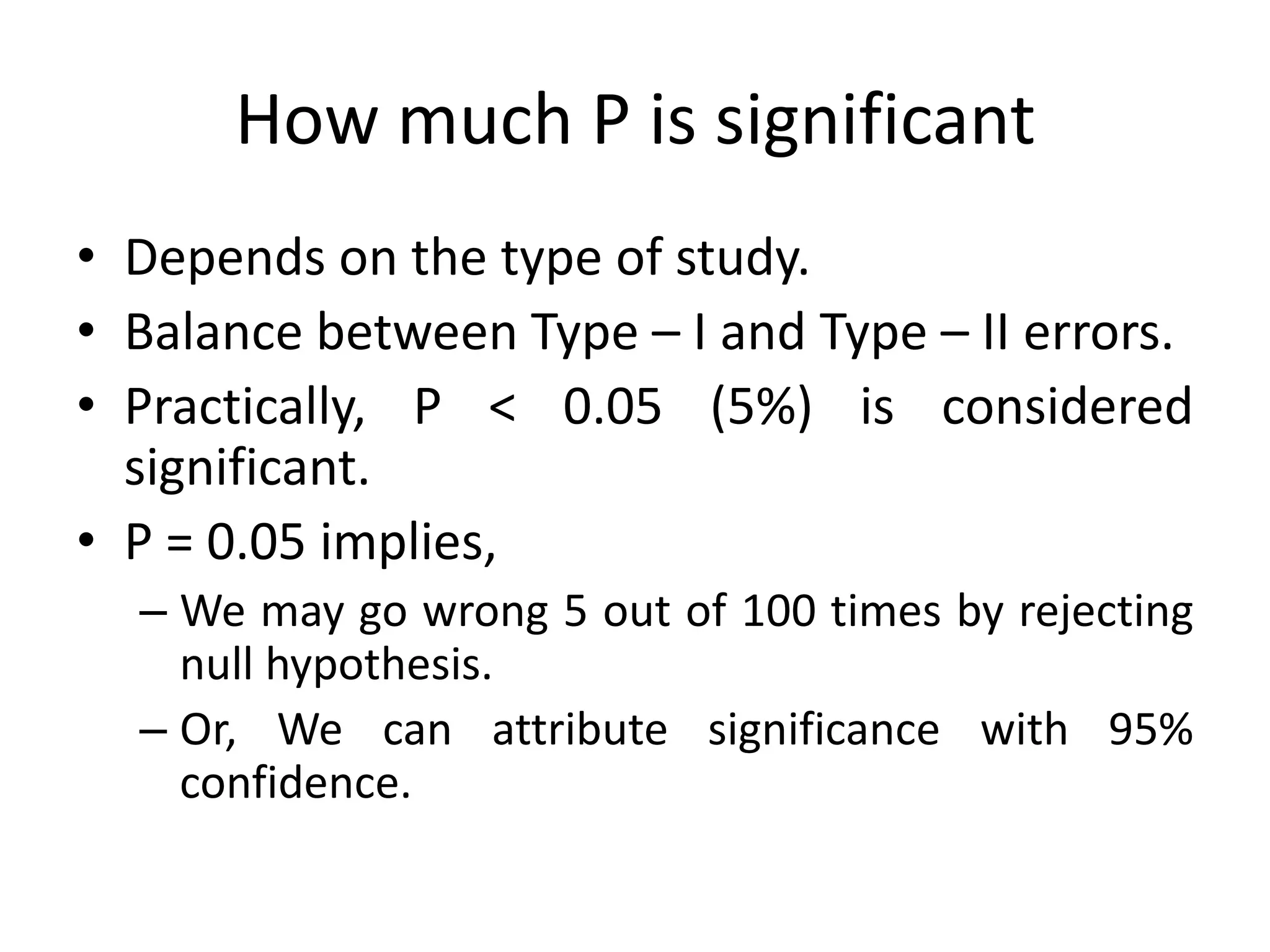 How much P is significant
• Depends on the type of study.
• Balance between Type – I and Type – II errors.
• Practically, P < 0.05 (5%) is considered
  significant.
• P = 0.05 implies,
  – We may go wrong 5 out of 100 times by rejecting
    null hypothesis.
  – Or, We can attribute significance with 95%
    confidence.
 