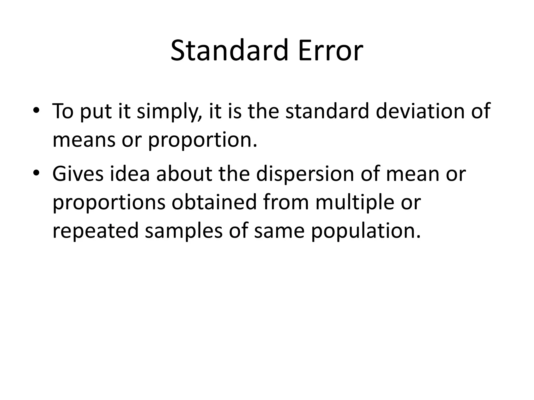 Standard Error
• To put it simply, it is the standard deviation of
  means or proportion.
• Gives idea about the dispersion of mean or
  proportions obtained from multiple or
  repeated samples of same population.
 