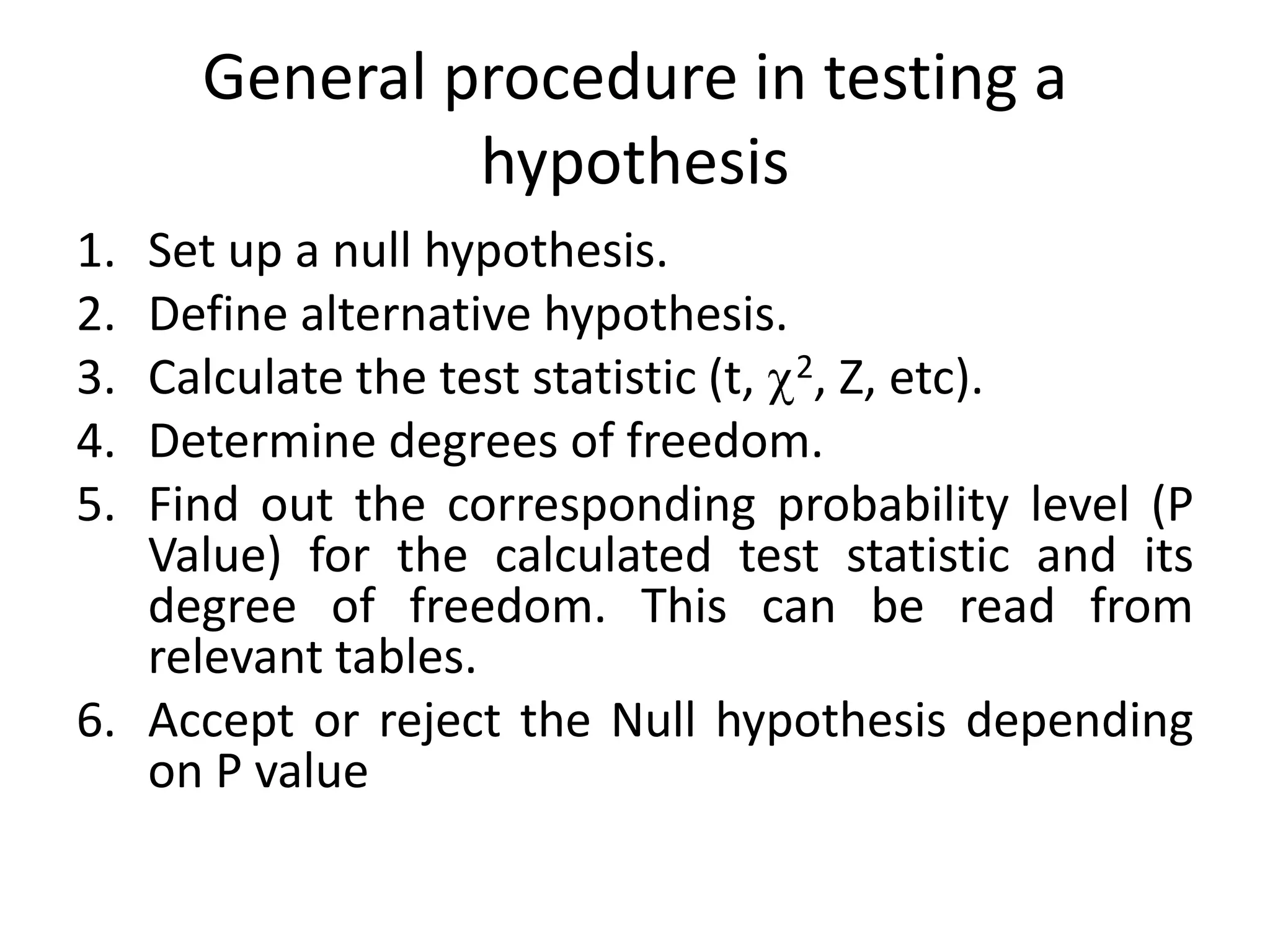 General procedure in testing a
              hypothesis
1. Set up a null hypothesis.
2. Define alternative hypothesis.
3. Calculate the test statistic (t, 2, Z, etc).
4. Determine degrees of freedom.
5. Find out the corresponding probability level (P
   Value) for the calculated test statistic and its
   degree of freedom. This can be read from
   relevant tables.
6. Accept or reject the Null hypothesis depending
   on P value
 