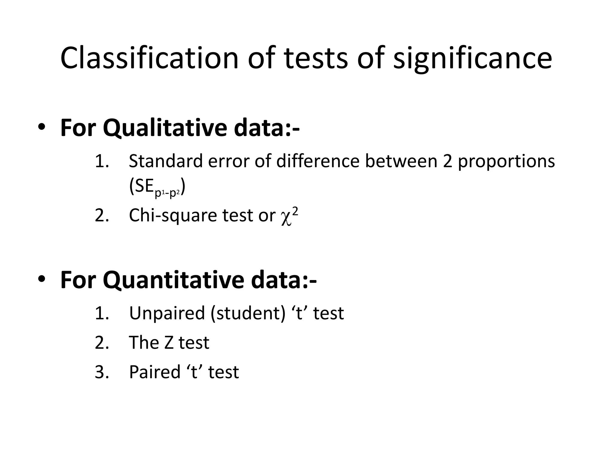 Classification of tests of significance
• For Qualitative data:-
     1. Standard error of difference between 2 proportions
        (SEp -p )
             1   2


     2. Chi-square test or 2


• For Quantitative data:-
     1. Unpaired (student) ‘t’ test
     2. The Z test
     3. Paired ‘t’ test
 