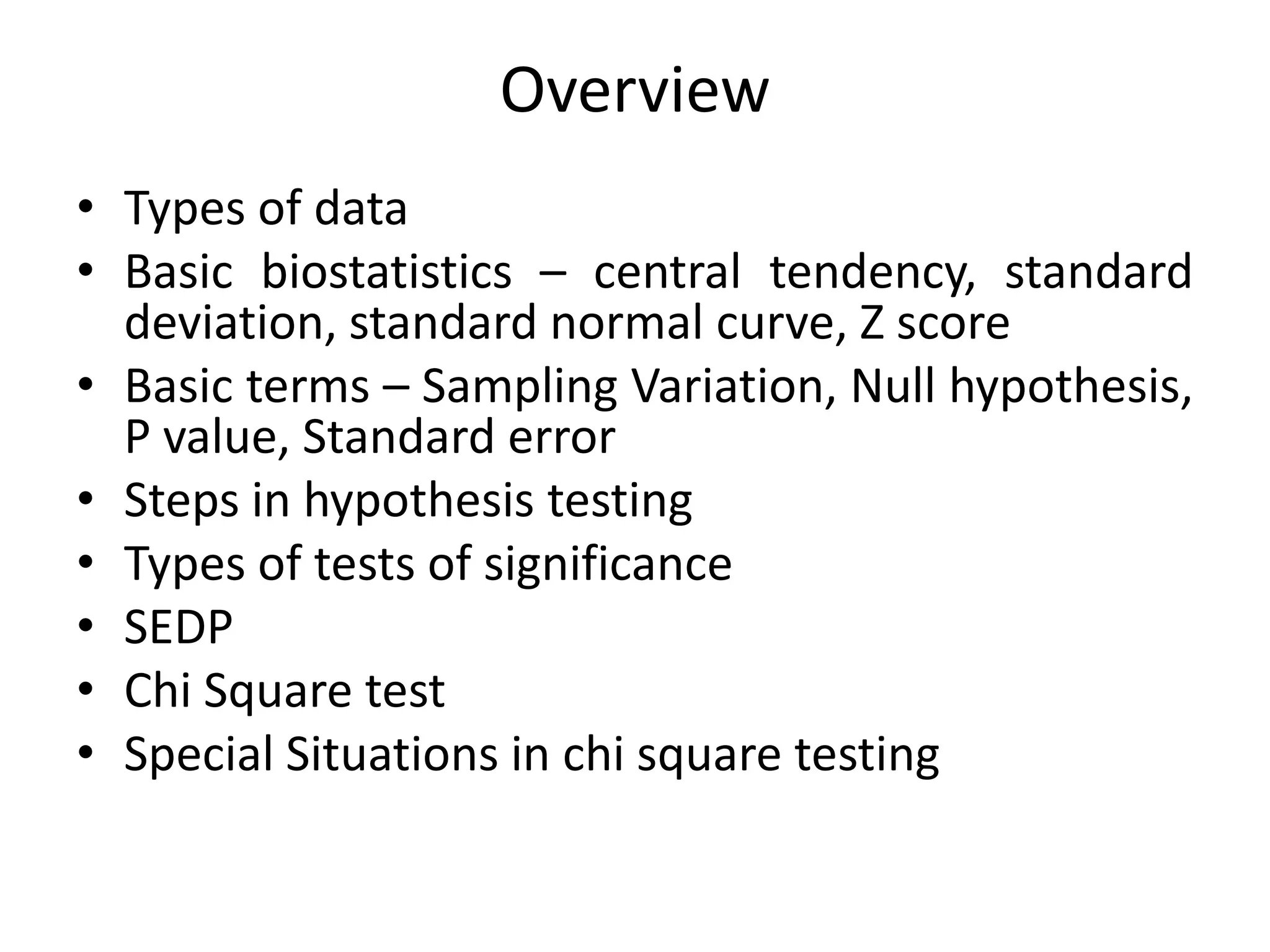 Overview
• Types of data
• Basic biostatistics – central tendency, standard
  deviation, standard normal curve, Z score
• Basic terms – Sampling Variation, Null hypothesis,
  P value, Standard error
• Steps in hypothesis testing
• Types of tests of significance
• SEDP
• Chi Square test
• Special Situations in chi square testing
 