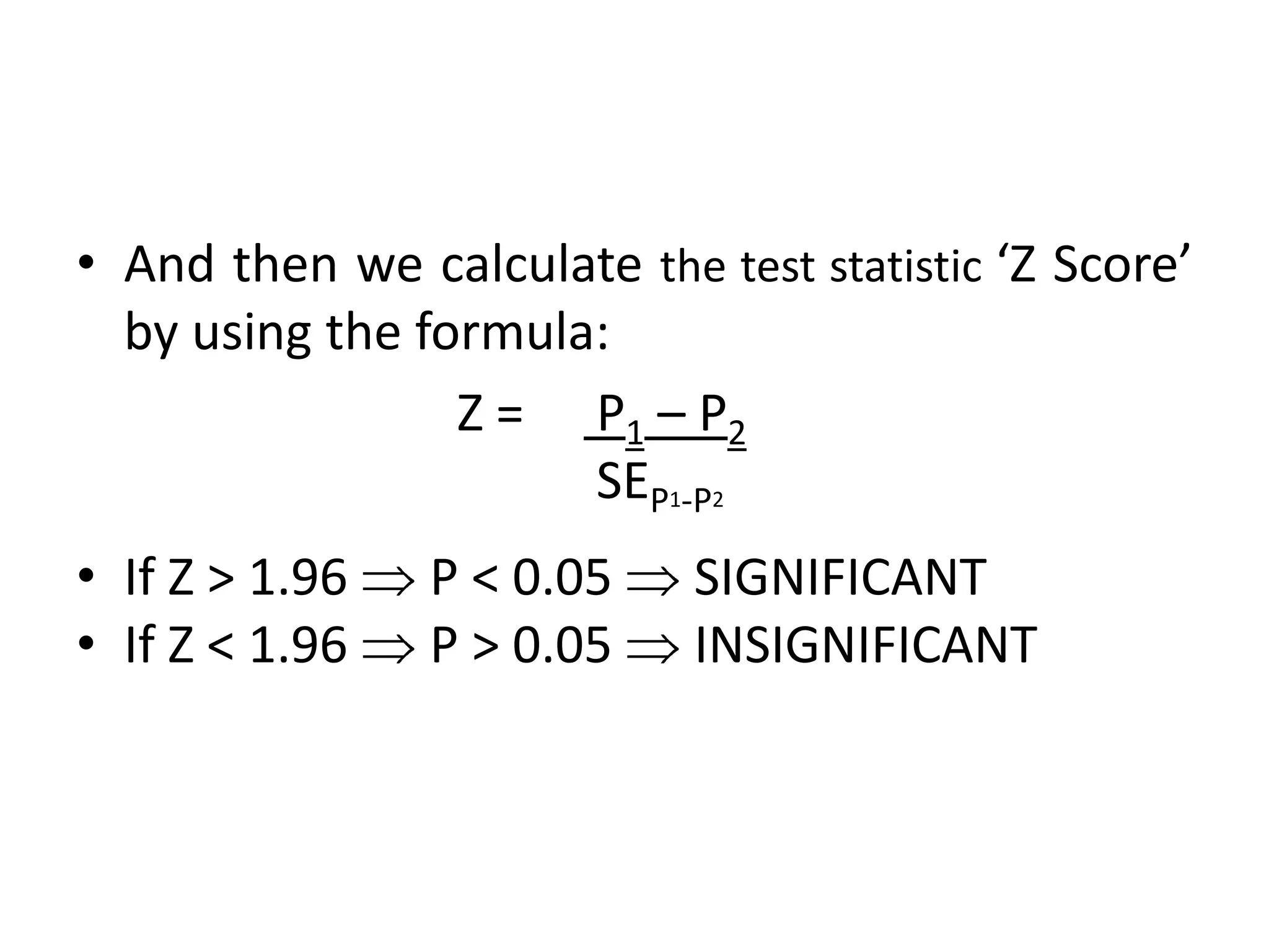 • And then we calculate the test statistic ‘Z Score’
  by using the formula:
                 Z = P1 – P2
                      SEP1-P2
• If Z > 1.96   P < 0.05    SIGNIFICANT
• If Z < 1.96   P > 0.05    INSIGNIFICANT
 