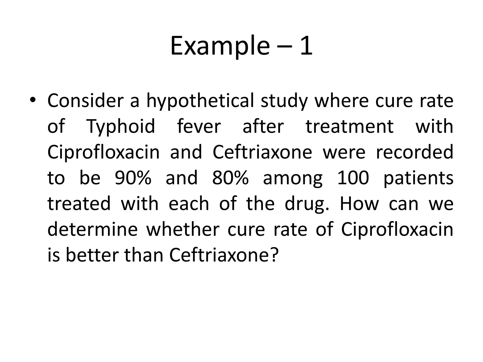 Example – 1
• Consider a hypothetical study where cure rate
  of Typhoid fever after treatment with
  Ciprofloxacin and Ceftriaxone were recorded
  to be 90% and 80% among 100 patients
  treated with each of the drug. How can we
  determine whether cure rate of Ciprofloxacin
  is better than Ceftriaxone?
 