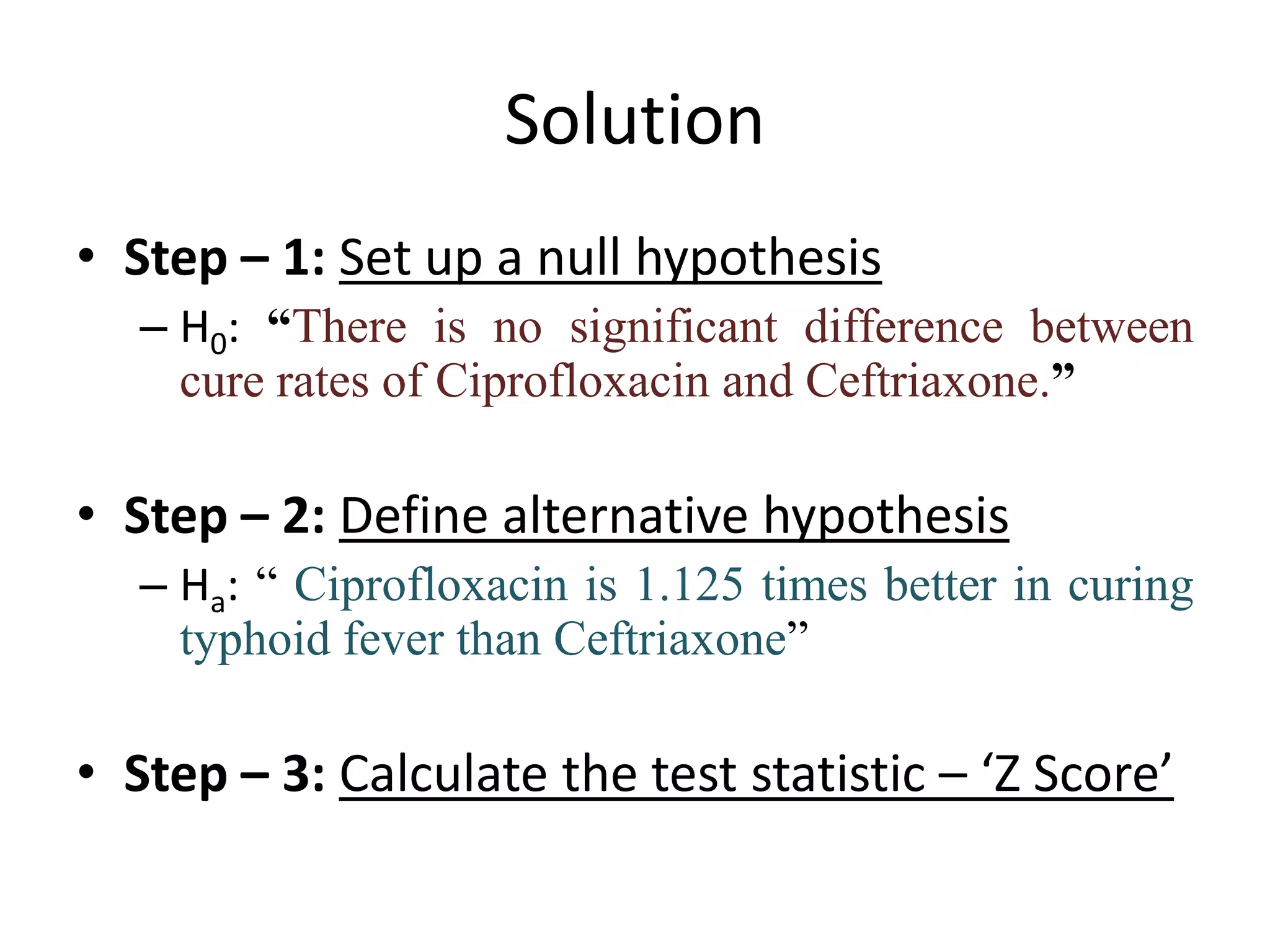 Solution
• Step – 1: Set up a null hypothesis
   – H0: “There is no significant difference between
     cure rates of Ciprofloxacin and Ceftriaxone.”

• Step – 2: Define alternative hypothesis
   – Ha: “ Ciprofloxacin is 1.125 times better in curing
     typhoid fever than Ceftriaxone”

• Step – 3: Calculate the test statistic – ‘Z Score’
 