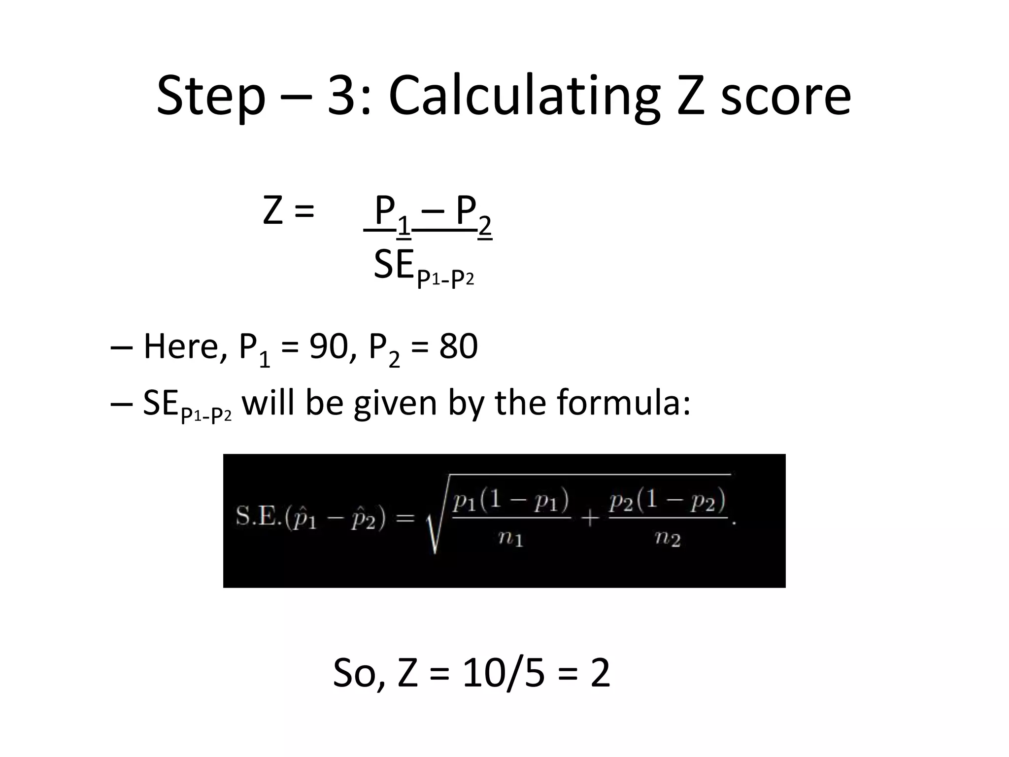 Step – 3: Calculating Z score
          Z=     P1 – P2
                 SEP1-P2
– Here, P1 = 90, P2 = 80
– SEP1-P2 will be given by the formula:




               So, Z = 10/5 = 2
 