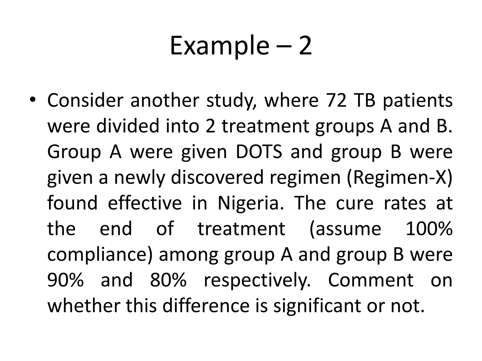 Example – 2
• Consider another study, where 72 TB patients
  were divided into 2 treatment groups A and B.
  Group A were given DOTS and group B were
  given a newly discovered regimen (Regimen-X)
  found effective in Nigeria. The cure rates at
  the end of treatment (assume 100%
  compliance) among group A and group B were
  90% and 80% respectively. Comment on
  whether this difference is significant or not.
 