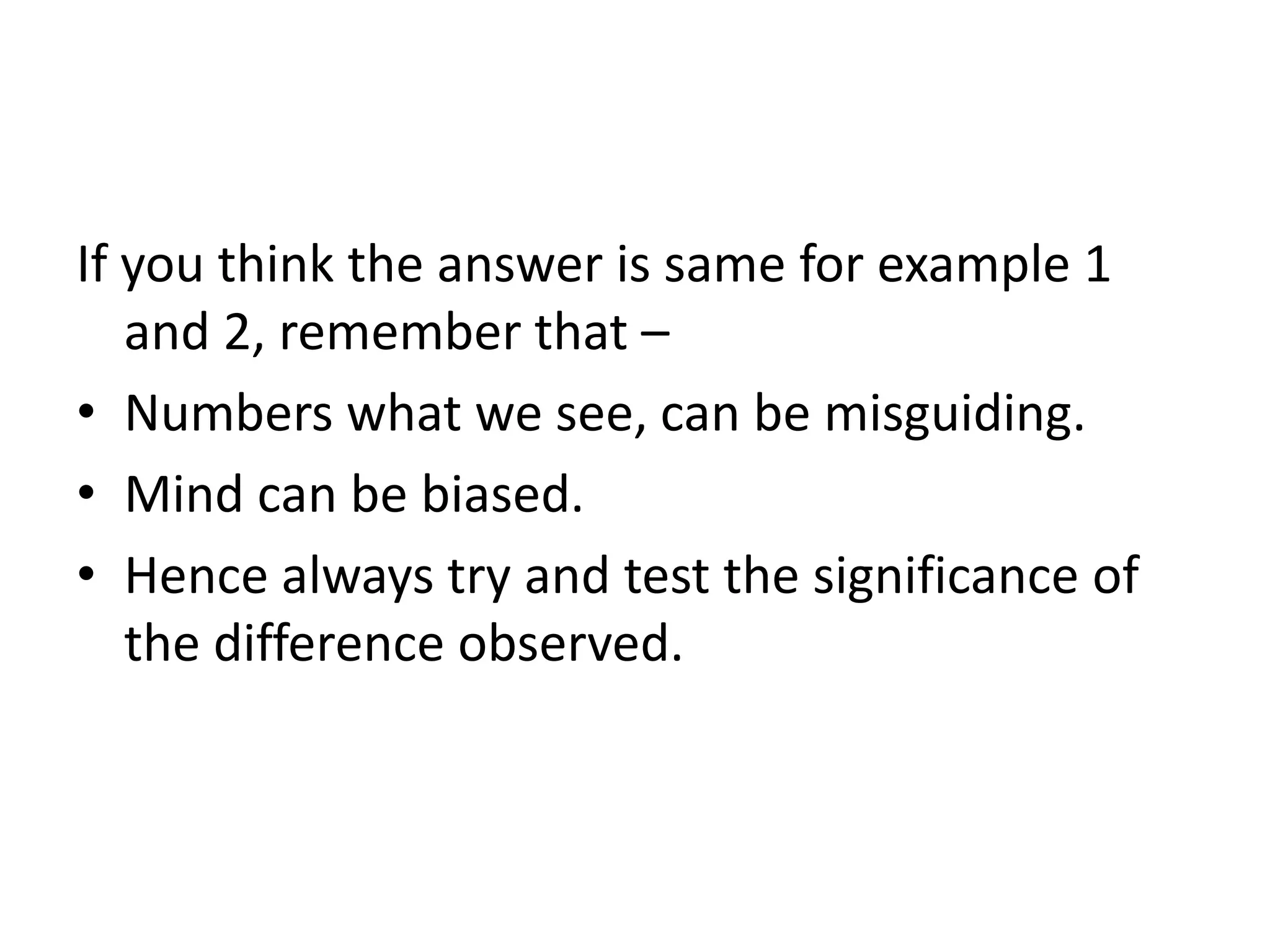 If you think the answer is same for example 1
   and 2, remember that –
• Numbers what we see, can be misguiding.
• Mind can be biased.
• Hence always try and test the significance of
   the difference observed.
 