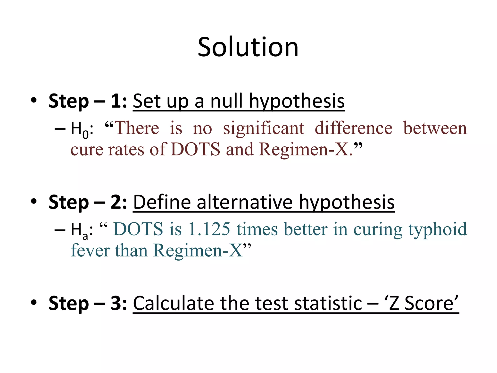 Solution
• Step – 1: Set up a null hypothesis
   – H0: “There is no significant difference between
     cure rates of DOTS and Regimen-X.”

• Step – 2: Define alternative hypothesis
   – Ha: “ DOTS is 1.125 times better in curing typhoid
     fever than Regimen-X”

• Step – 3: Calculate the test statistic – ‘Z Score’
 