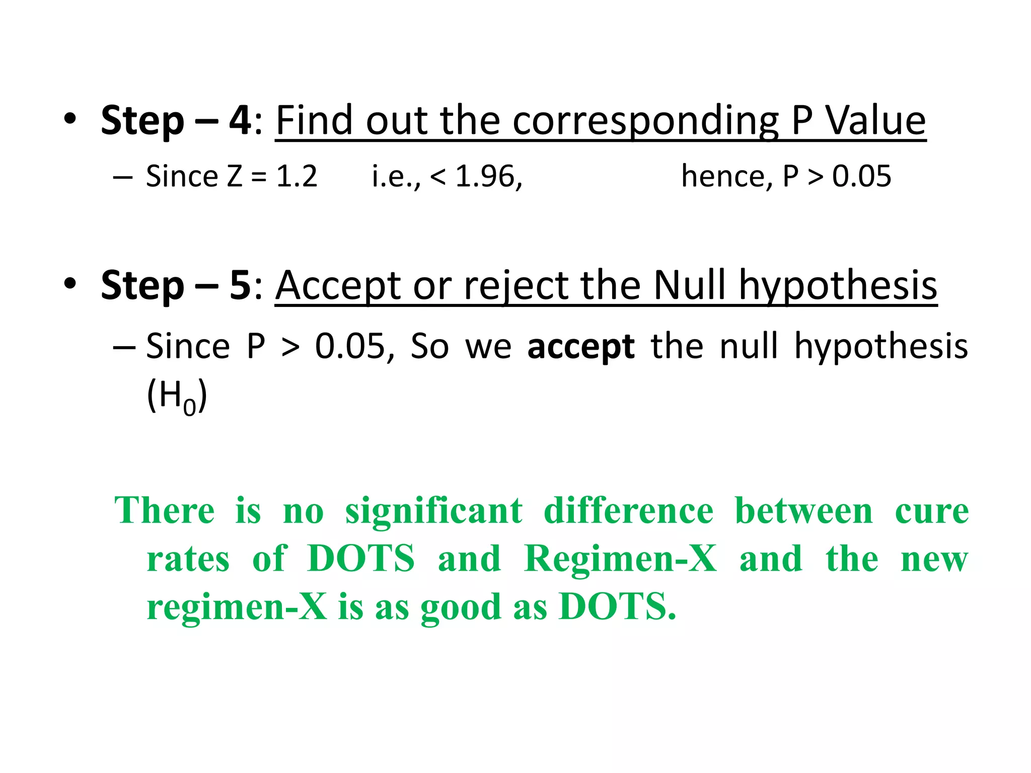 • Step – 4: Find out the corresponding P Value
  – Since Z = 1.2   i.e., < 1.96,   hence, P > 0.05


• Step – 5: Accept or reject the Null hypothesis
  – Since P > 0.05, So we accept the null hypothesis
    (H0)

  There is no significant difference between cure
   rates of DOTS and Regimen-X and the new
   regimen-X is as good as DOTS.
 