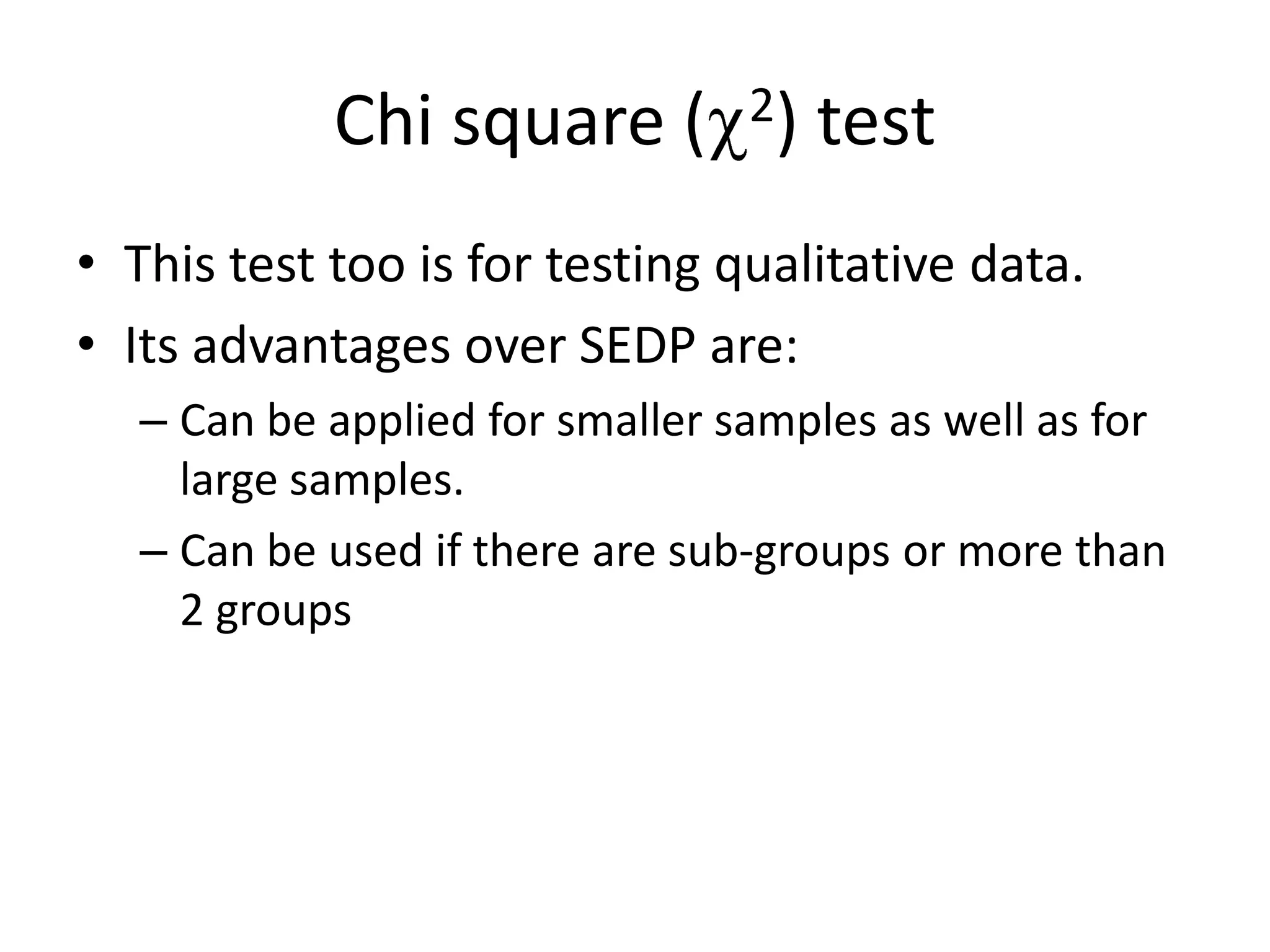 Chi square ( 2) test
• This test too is for testing qualitative data.
• Its advantages over SEDP are:
   – Can be applied for smaller samples as well as for
     large samples.
   – Can be used if there are sub-groups or more than
     2 groups
 