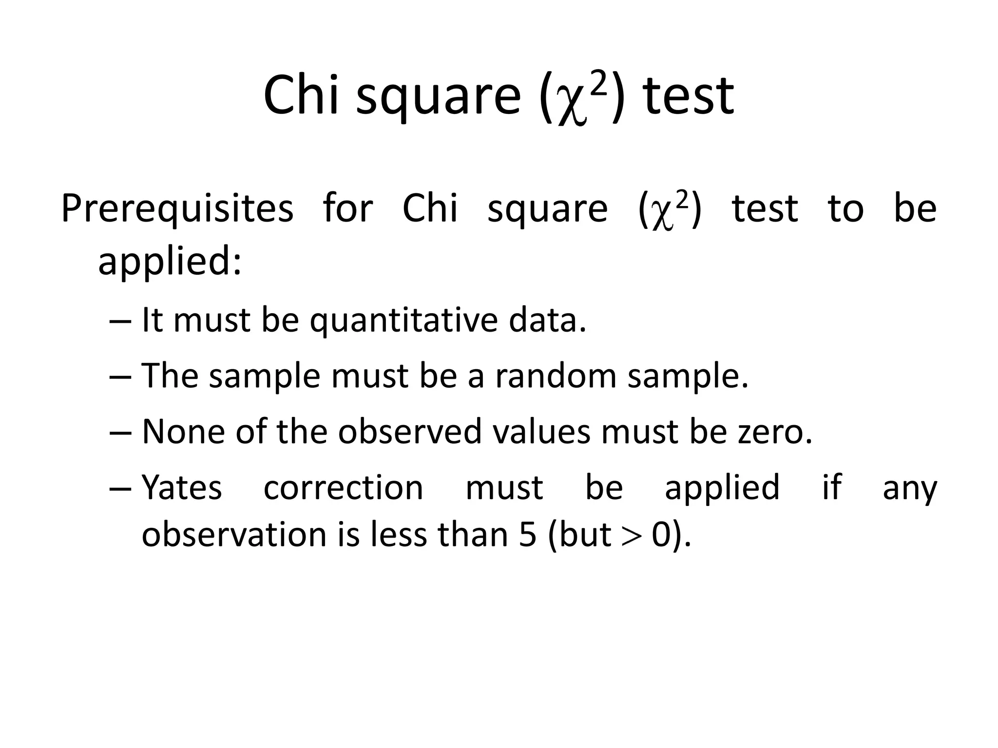 Chi square ( 2) test
Prerequisites for Chi square ( 2) test to be
  applied:
  – It must be quantitative data.
  – The sample must be a random sample.
  – None of the observed values must be zero.
  – Yates correction must be applied if         any
    observation is less than 5 (but 0).
 