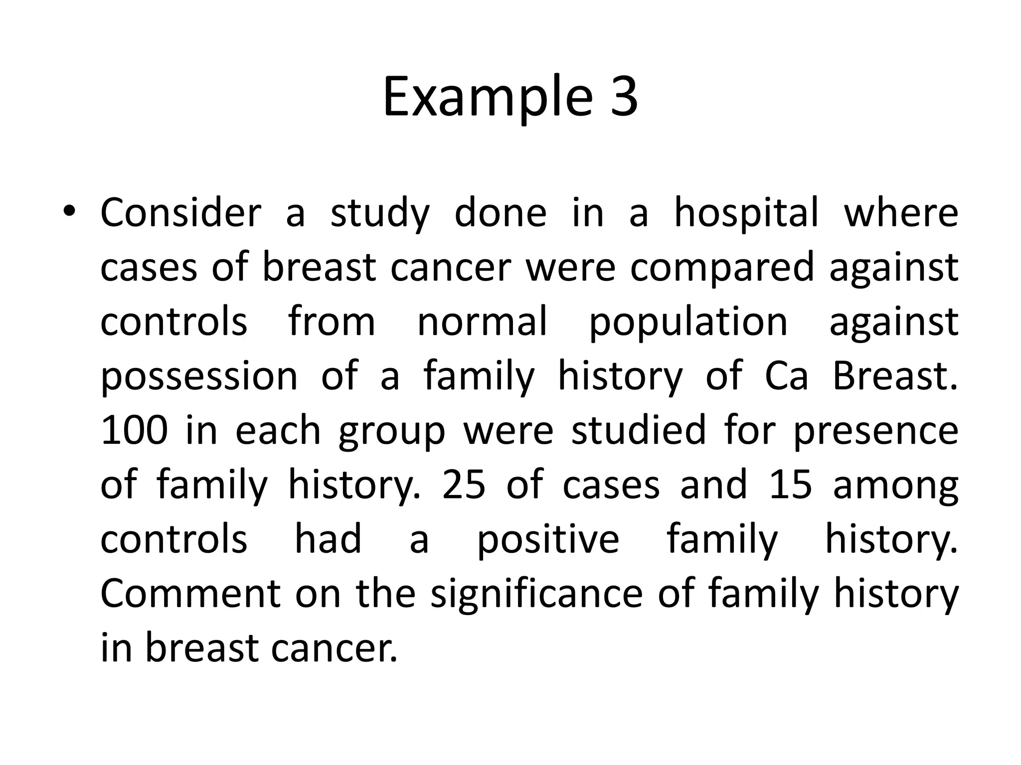 Example 3
• Consider a study done in a hospital where
  cases of breast cancer were compared against
  controls from normal population against
  possession of a family history of Ca Breast.
  100 in each group were studied for presence
  of family history. 25 of cases and 15 among
  controls had a positive family history.
  Comment on the significance of family history
  in breast cancer.
 
