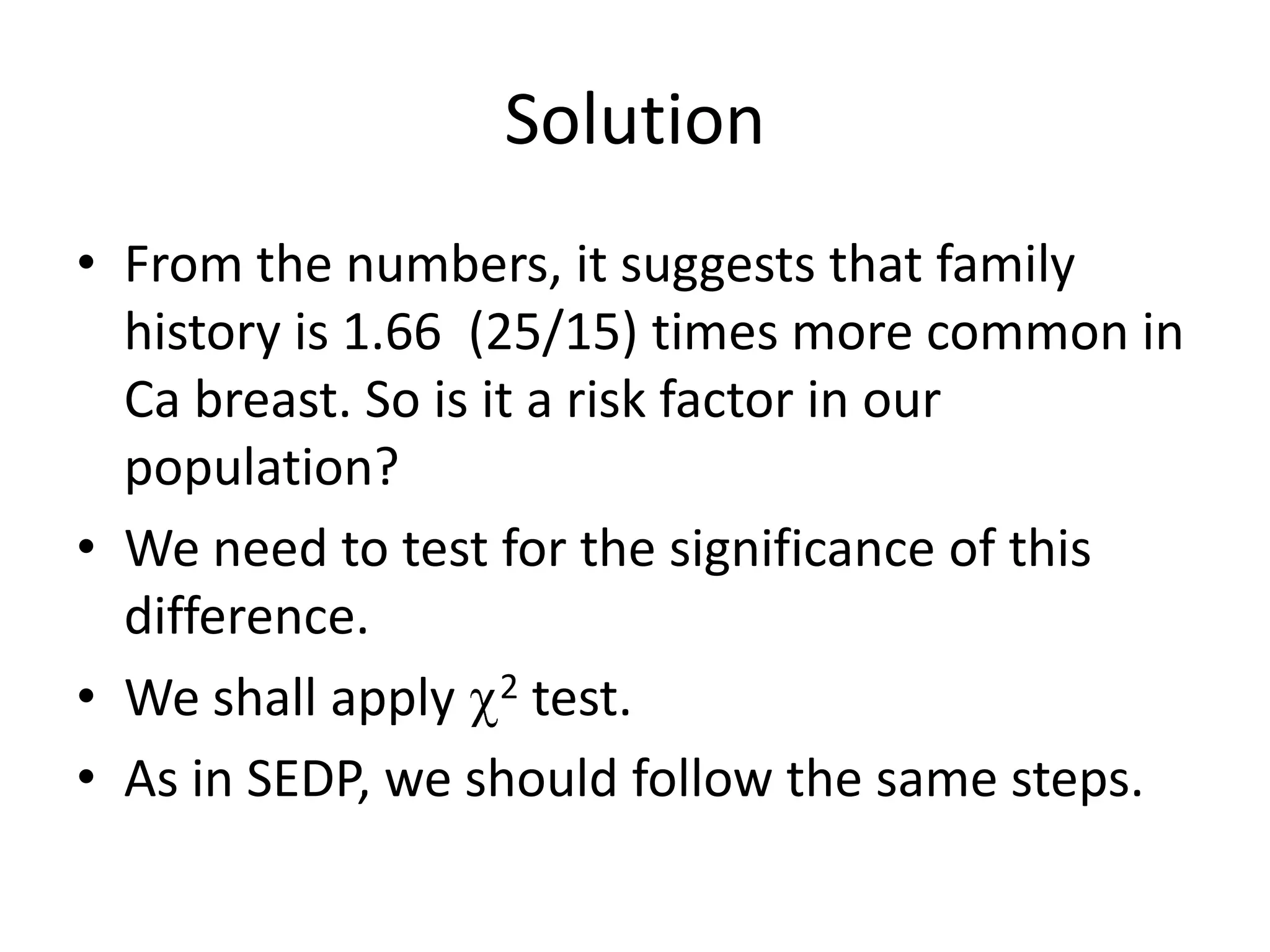Solution
• From the numbers, it suggests that family
  history is 1.66 (25/15) times more common in
  Ca breast. So is it a risk factor in our
  population?
• We need to test for the significance of this
  difference.
• We shall apply 2 test.
• As in SEDP, we should follow the same steps.
 