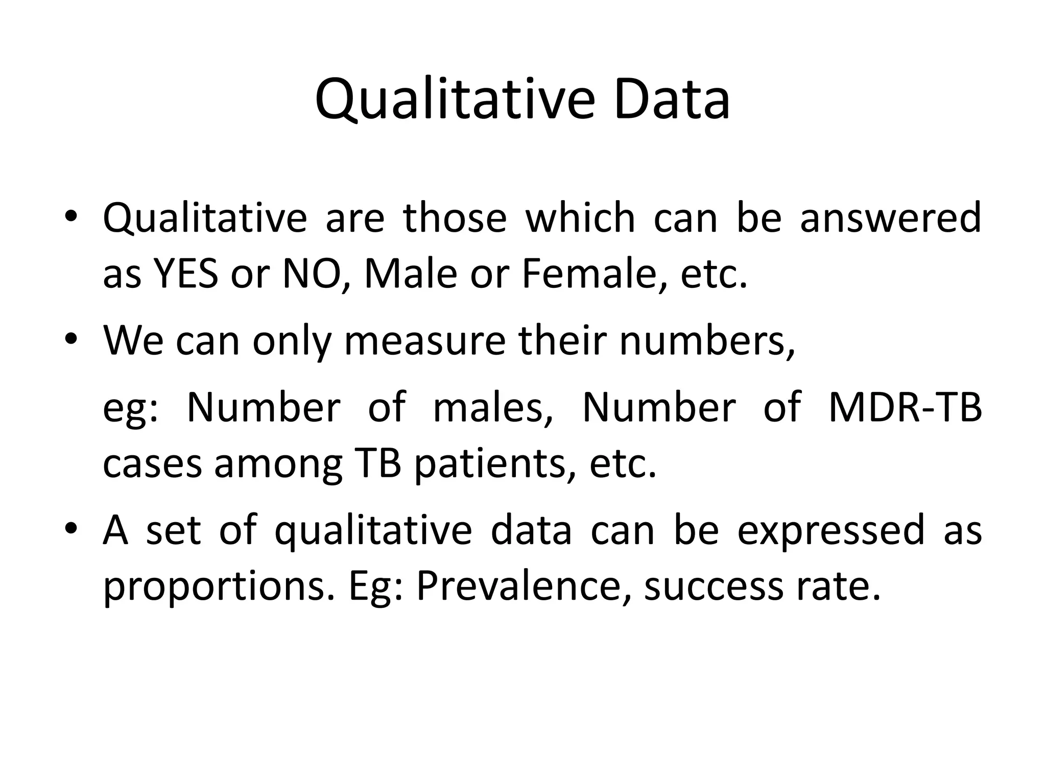 Qualitative Data
• Qualitative are those which can be answered
  as YES or NO, Male or Female, etc.
• We can only measure their numbers,
  eg: Number of males, Number of MDR-TB
  cases among TB patients, etc.
• A set of qualitative data can be expressed as
  proportions. Eg: Prevalence, success rate.
 
