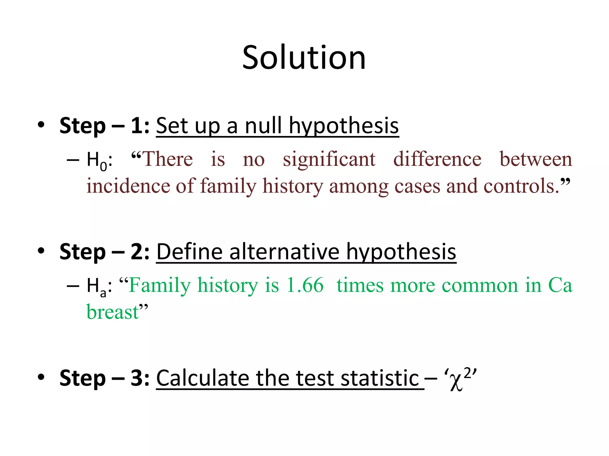 Solution
• Step – 1: Set up a null hypothesis
   – H0: “There is no significant difference between
     incidence of family history among cases and controls.”


• Step – 2: Define alternative hypothesis
   – Ha: “Family history is 1.66 times more common in Ca
     breast”


• Step – 3: Calculate the test statistic – ‘ 2’
 