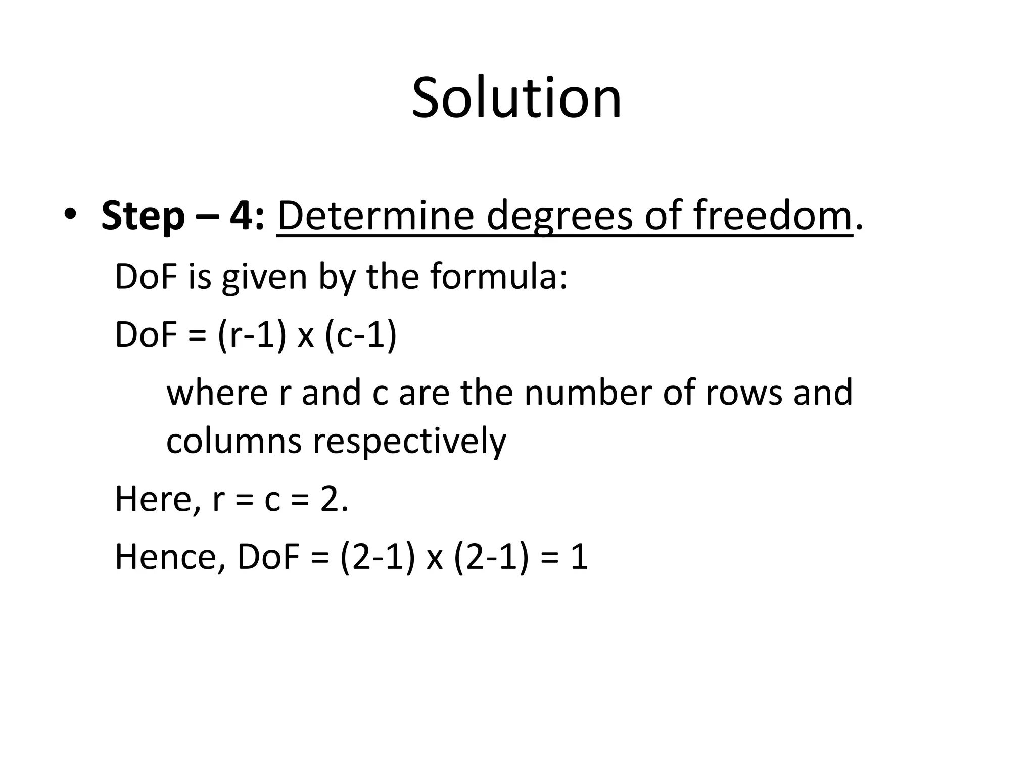 Solution
• Step – 4: Determine degrees of freedom.
  DoF is given by the formula:
  DoF = (r-1) x (c-1)
     where r and c are the number of rows and
     columns respectively
  Here, r = c = 2.
  Hence, DoF = (2-1) x (2-1) = 1
 