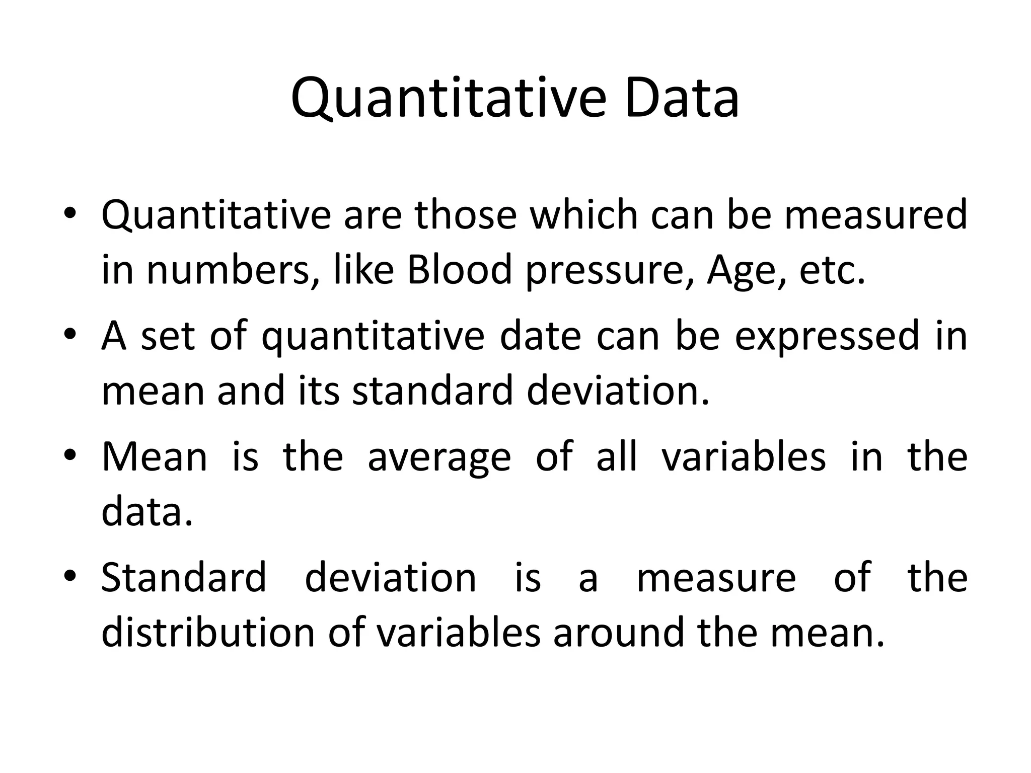 Quantitative Data
• Quantitative are those which can be measured
  in numbers, like Blood pressure, Age, etc.
• A set of quantitative date can be expressed in
  mean and its standard deviation.
• Mean is the average of all variables in the
  data.
• Standard deviation is a measure of the
  distribution of variables around the mean.
 