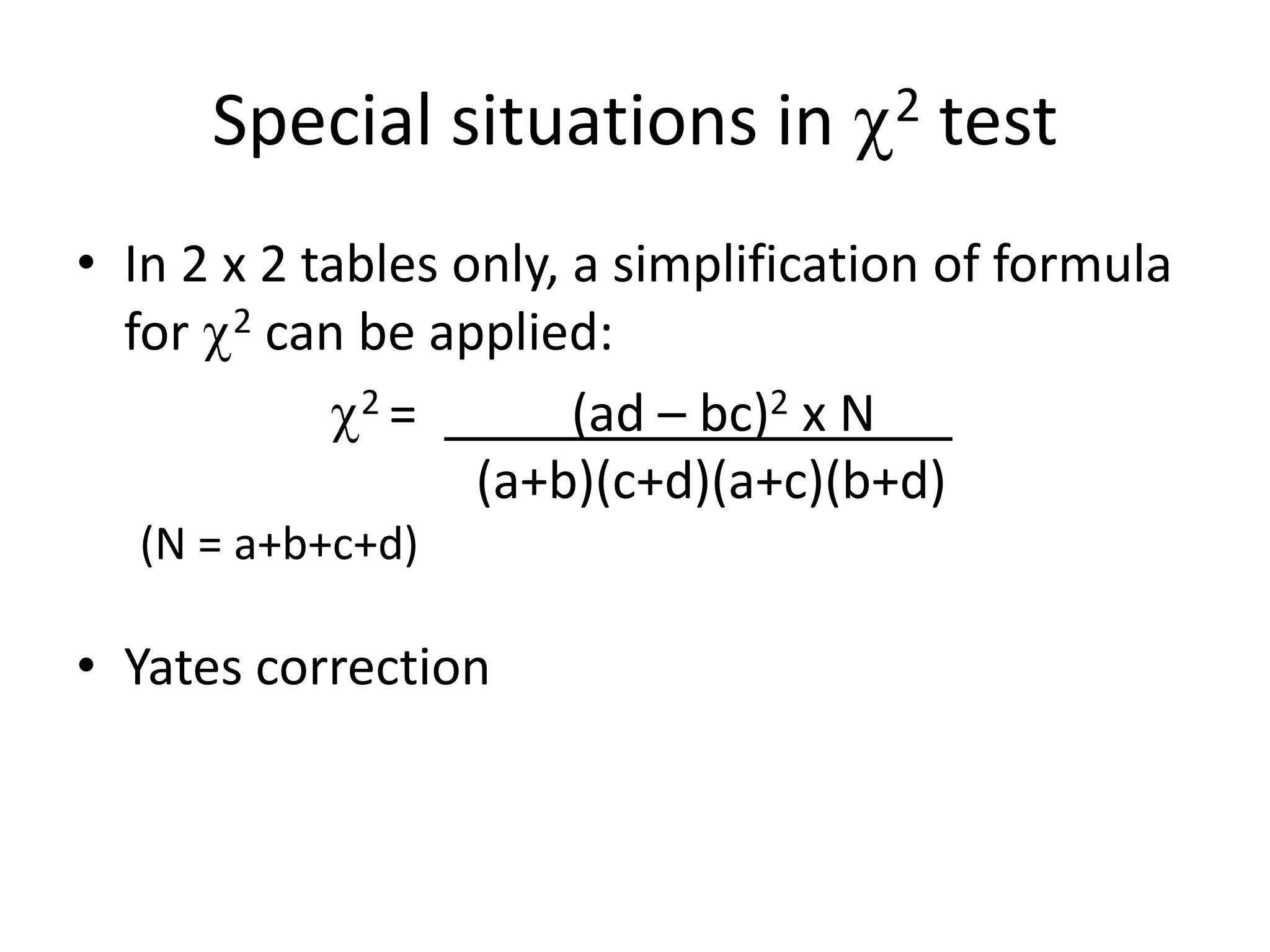 Special situations in           2   test
• In 2 x 2 tables only, a simplification of formula
  for 2 can be applied:
              2=        (ad – bc)2 x N
                   (a+b)(c+d)(a+c)(b+d)
  (N = a+b+c+d)

• Yates correction
 